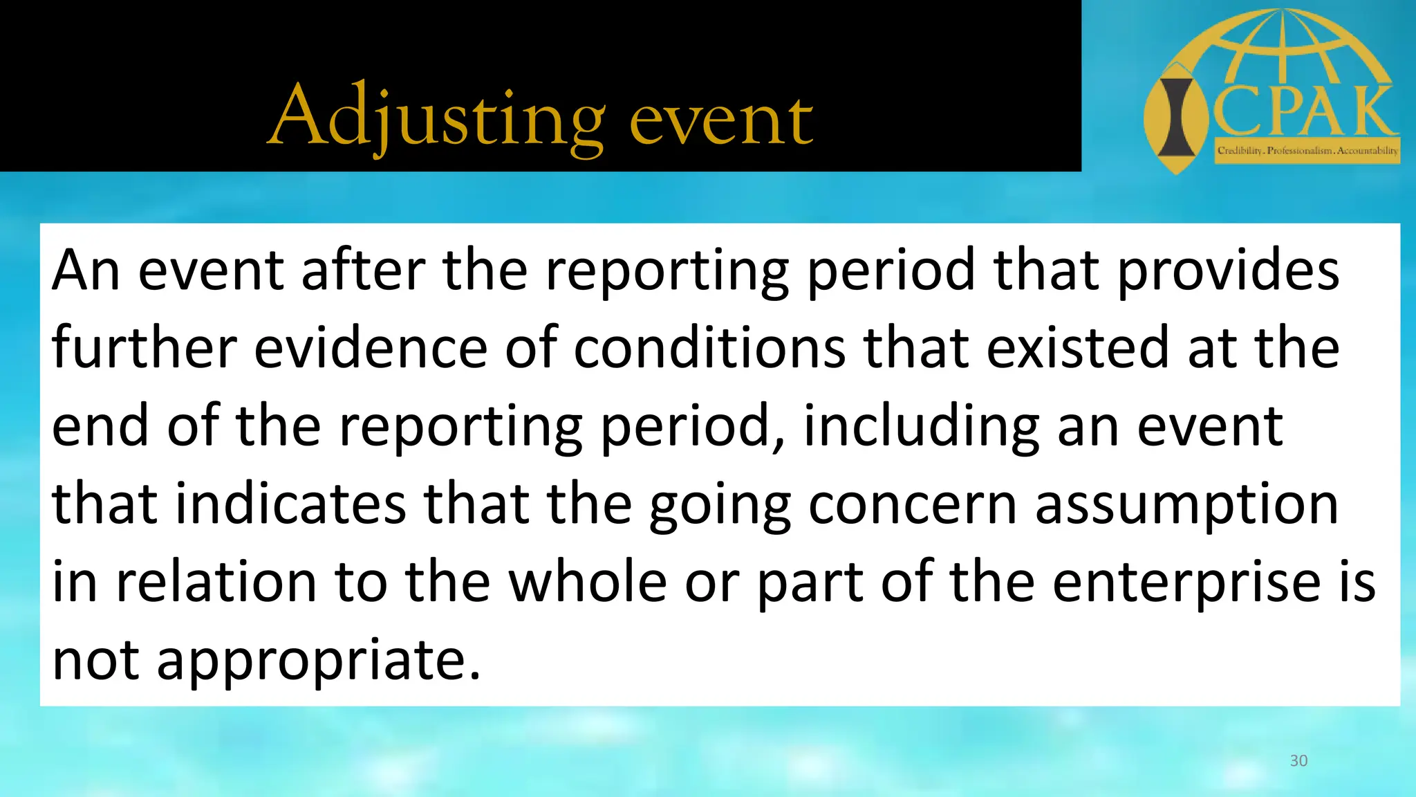 Adjusting event
An event after the reporting period that provides
further evidence of conditions that existed at the
end of the reporting period, including an event
that indicates that the going concern assumption
in relation to the whole or part of the enterprise is
not appropriate.
30
 