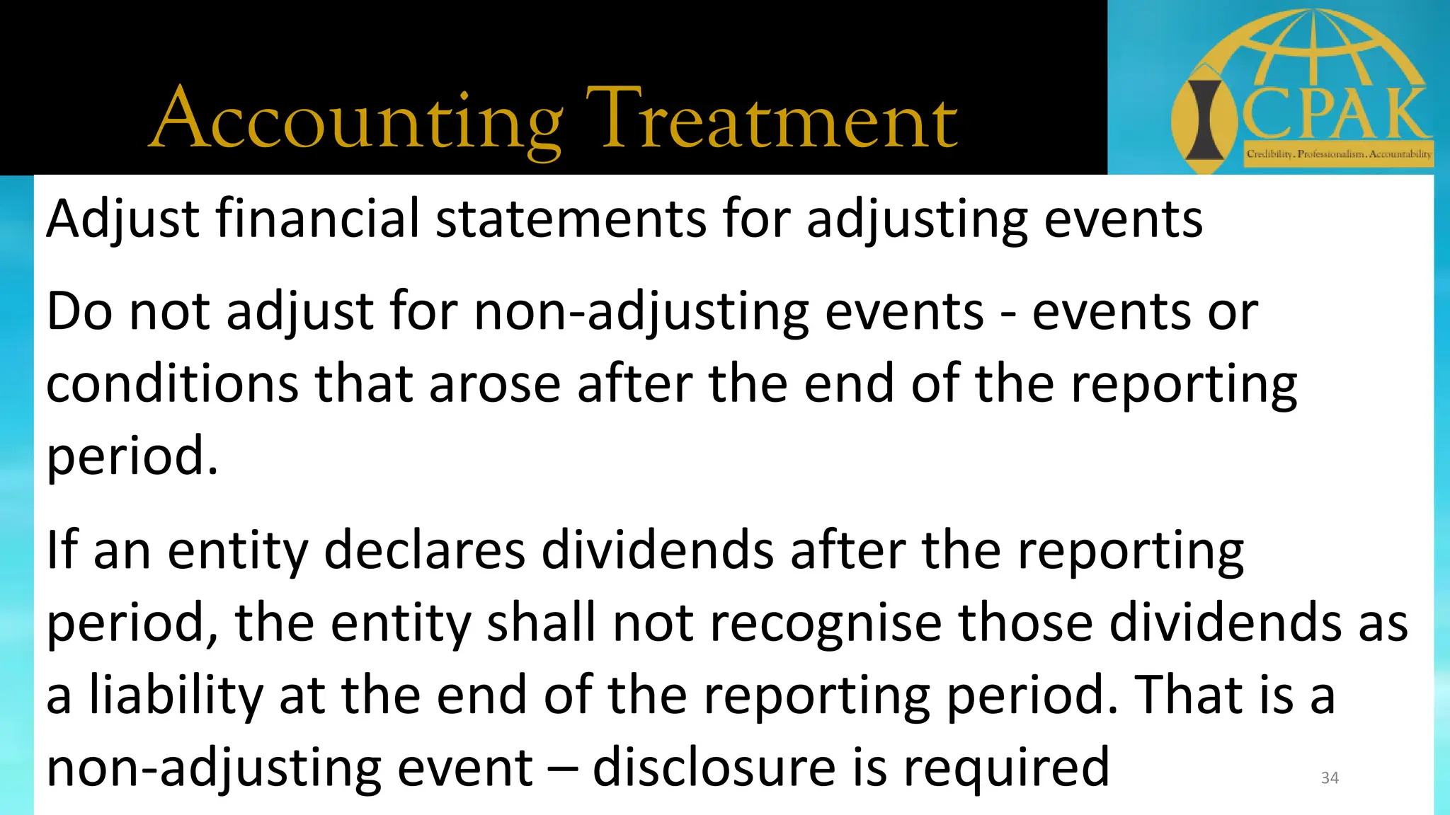 Accounting Treatment
Adjust financial statements for adjusting events
Do not adjust for non-adjusting events - events or
conditions that arose after the end of the reporting
period.
If an entity declares dividends after the reporting
period, the entity shall not recognise those dividends as
a liability at the end of the reporting period. That is a
non-adjusting event – disclosure is required 34
 