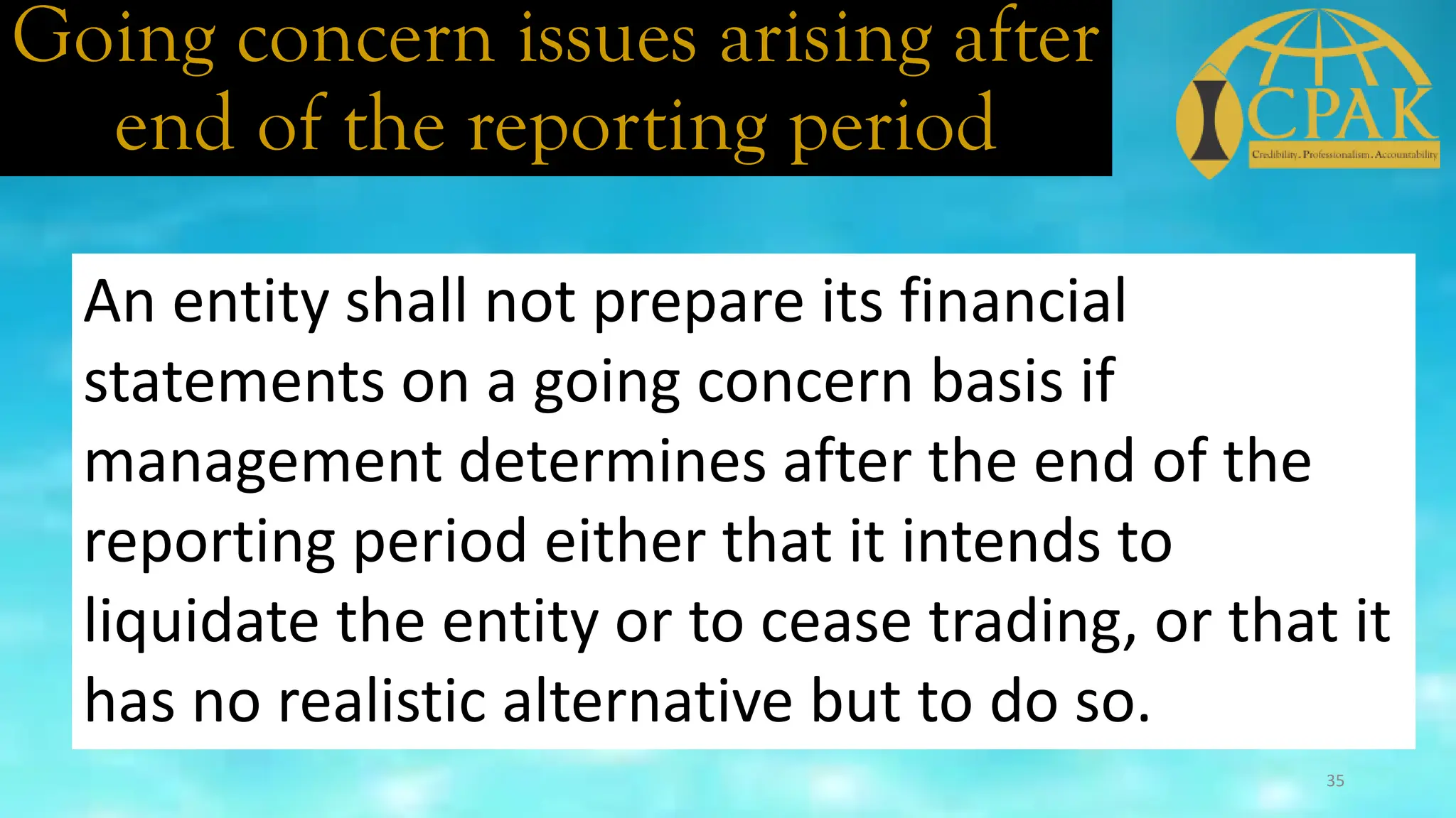 Going concern issues arising after
end of the reporting period
An entity shall not prepare its financial
statements on a going concern basis if
management determines after the end of the
reporting period either that it intends to
liquidate the entity or to cease trading, or that it
has no realistic alternative but to do so.
35
 