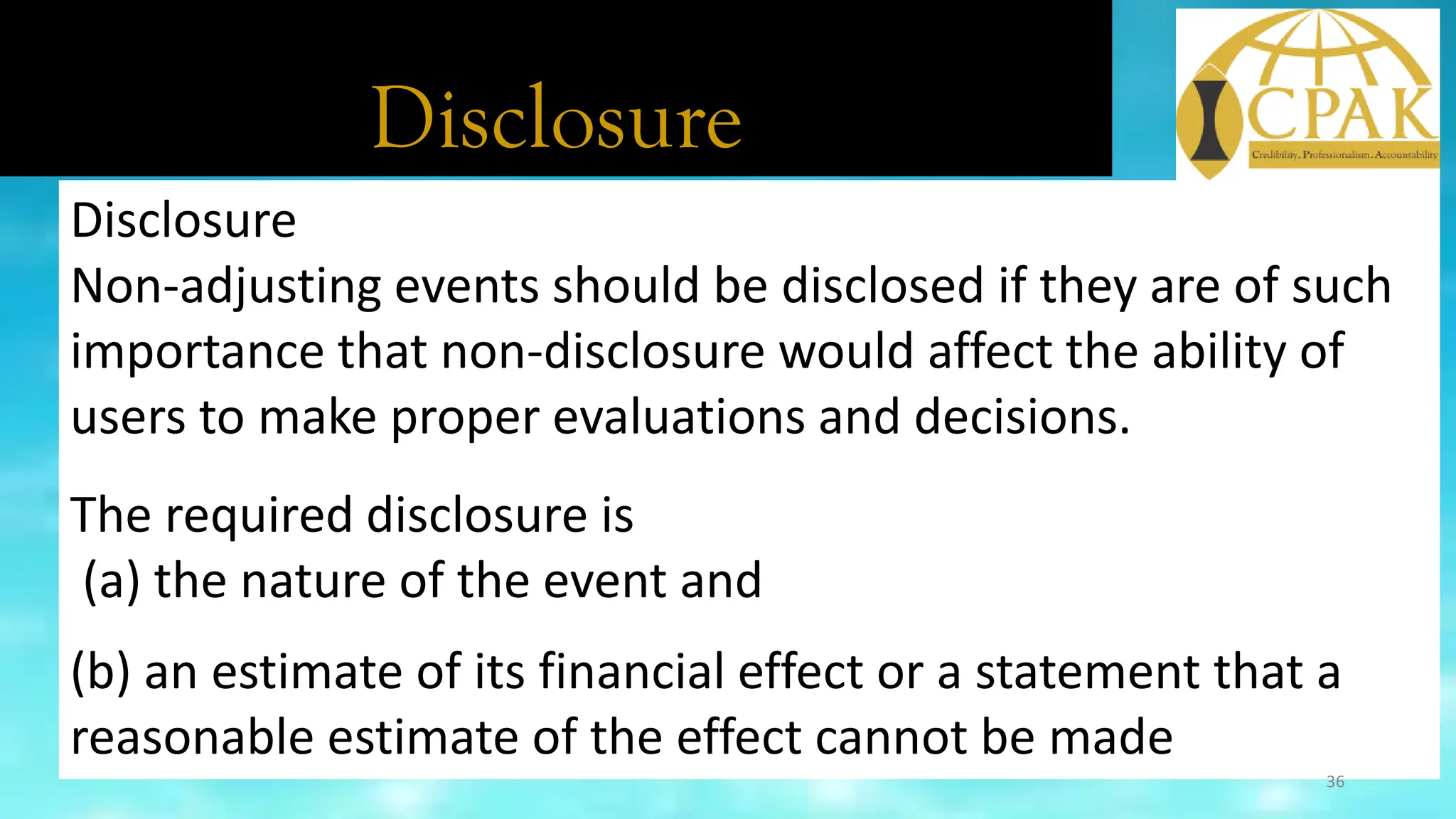 Disclosure
Disclosure
Non-adjusting events should be disclosed if they are of such
importance that non-disclosure would affect the ability of
users to make proper evaluations and decisions.
The required disclosure is
(a) the nature of the event and
(b) an estimate of its financial effect or a statement that a
reasonable estimate of the effect cannot be made
36
 