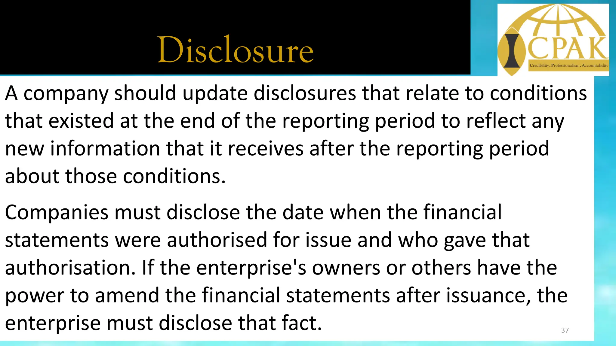 Disclosure
A company should update disclosures that relate to conditions
that existed at the end of the reporting period to reflect any
new information that it receives after the reporting period
about those conditions.
Companies must disclose the date when the financial
statements were authorised for issue and who gave that
authorisation. If the enterprise's owners or others have the
power to amend the financial statements after issuance, the
enterprise must disclose that fact. 37
 
