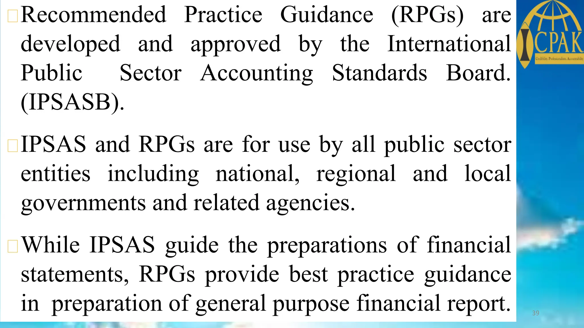 Recommended Practice Guidance (RPGs) are
developed and approved by the International
Public Sector Accounting Standards Board.
(IPSASB).
IPSAS and RPGs are for use by all public sector
entities including national, regional and local
governments and related agencies.
While IPSAS guide the preparations of financial
statements, RPGs provide best practice guidance
in preparation of general purpose financial report. 39
 