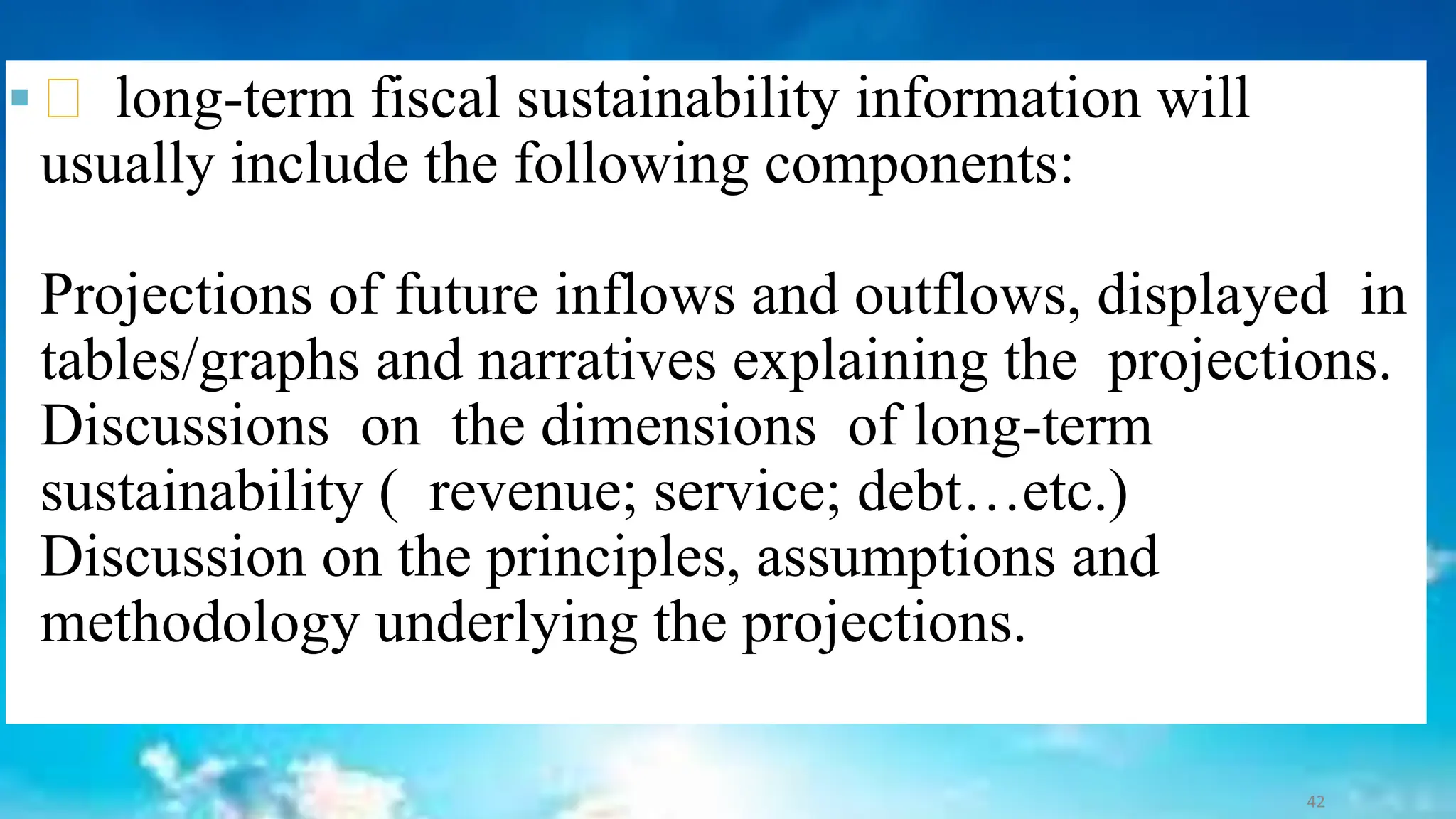▪ long-term fiscal sustainability information will
usually include the following components:
Projections of future inflows and outflows, displayed in
tables/graphs and narratives explaining the projections.
Discussions on the dimensions of long-term
sustainability ( revenue; service; debt…etc.)
Discussion on the principles, assumptions and
methodology underlying the projections.
42
 