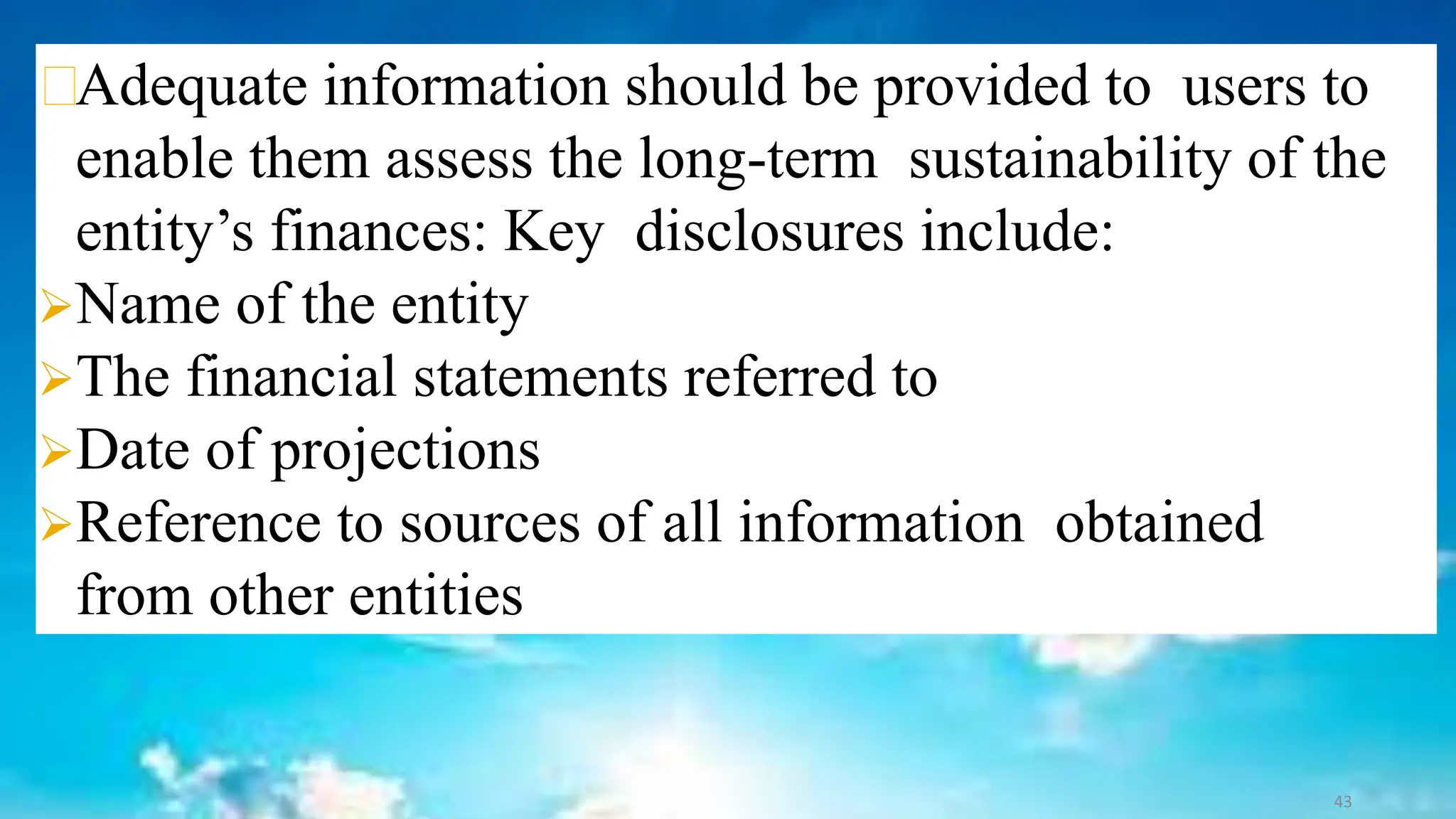 Adequate information should be provided to users to
enable them assess the long-term sustainability of the
entity’s finances: Key disclosures include:
➢Name of the entity
➢The financial statements referred to
➢Date of projections
➢Reference to sources of all information obtained
from other entities
43
 