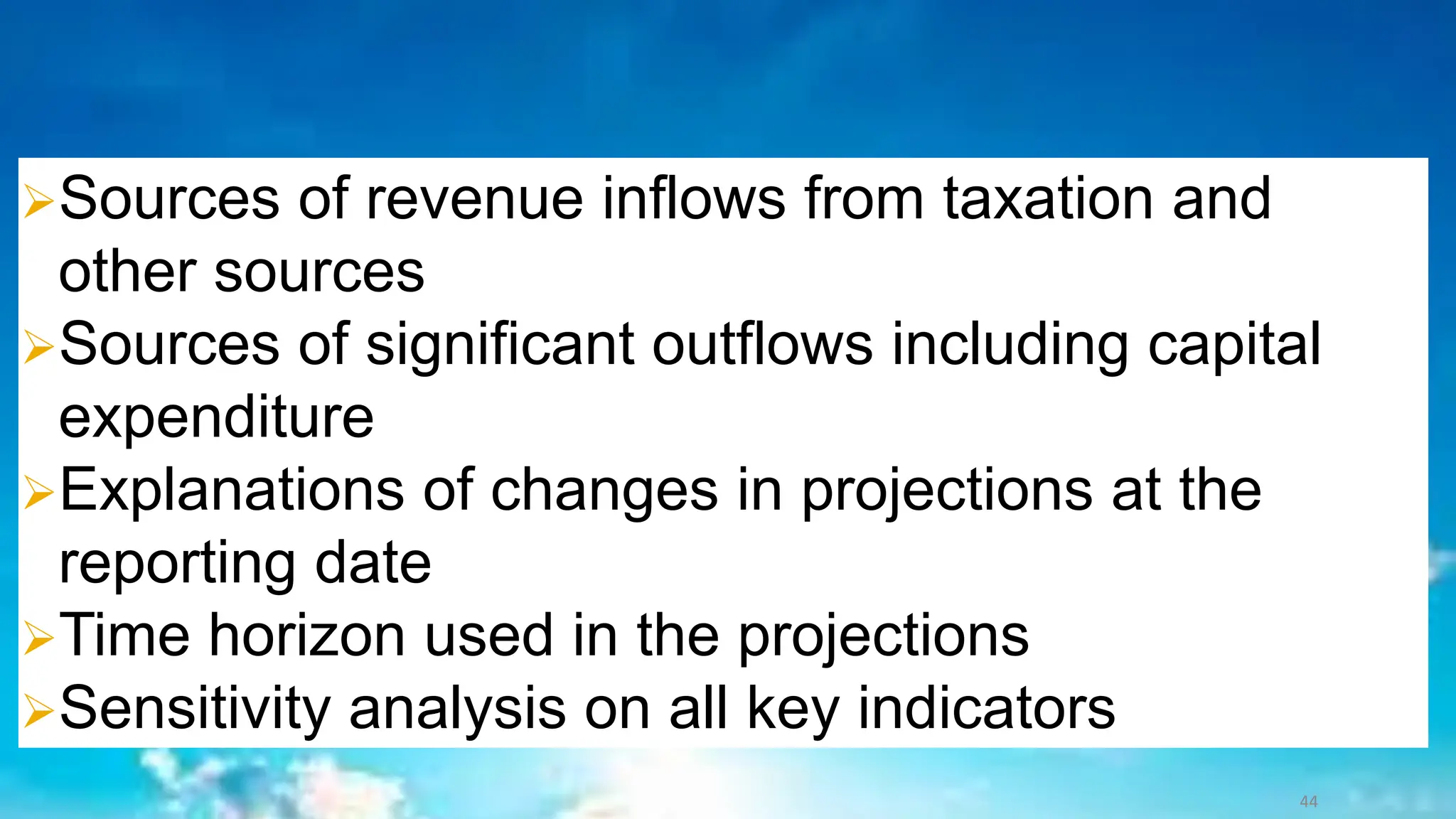➢Sources of revenue inflows from taxation and
other sources
➢Sources of significant outflows including capital
expenditure
➢Explanations of changes in projections at the
reporting date
➢Time horizon used in the projections
➢Sensitivity analysis on all key indicators
44
 