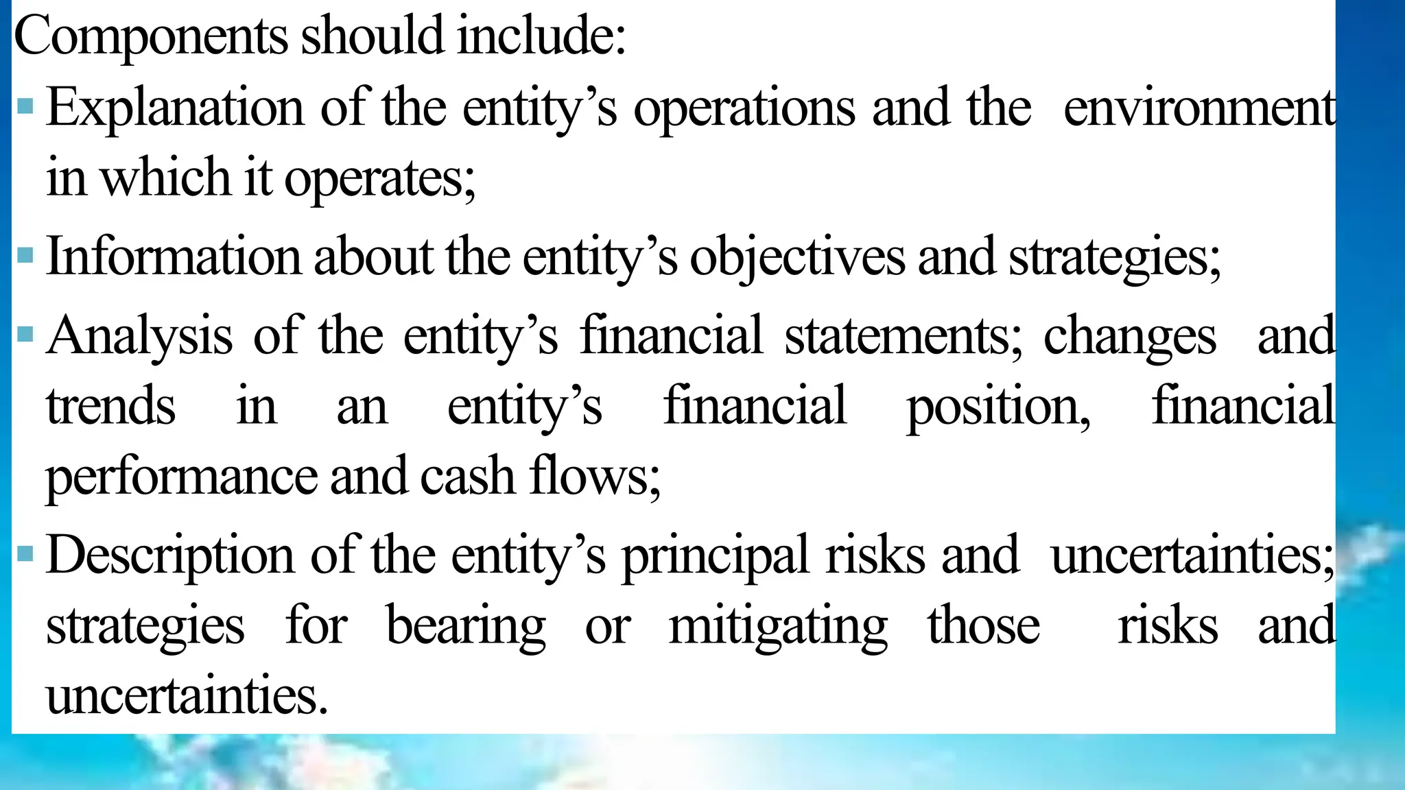 46
Components should include:
▪Explanation of the entity’s operations and the environment
in which it operates;
▪Information about the entity’s objectives and strategies;
▪Analysis of the entity’s financial statements; changes and
trends in an entity’s financial position, financial
performance and cash flows;
▪Description of the entity’s principal risks and uncertainties;
strategies for bearing or mitigating those risks and
uncertainties.
 