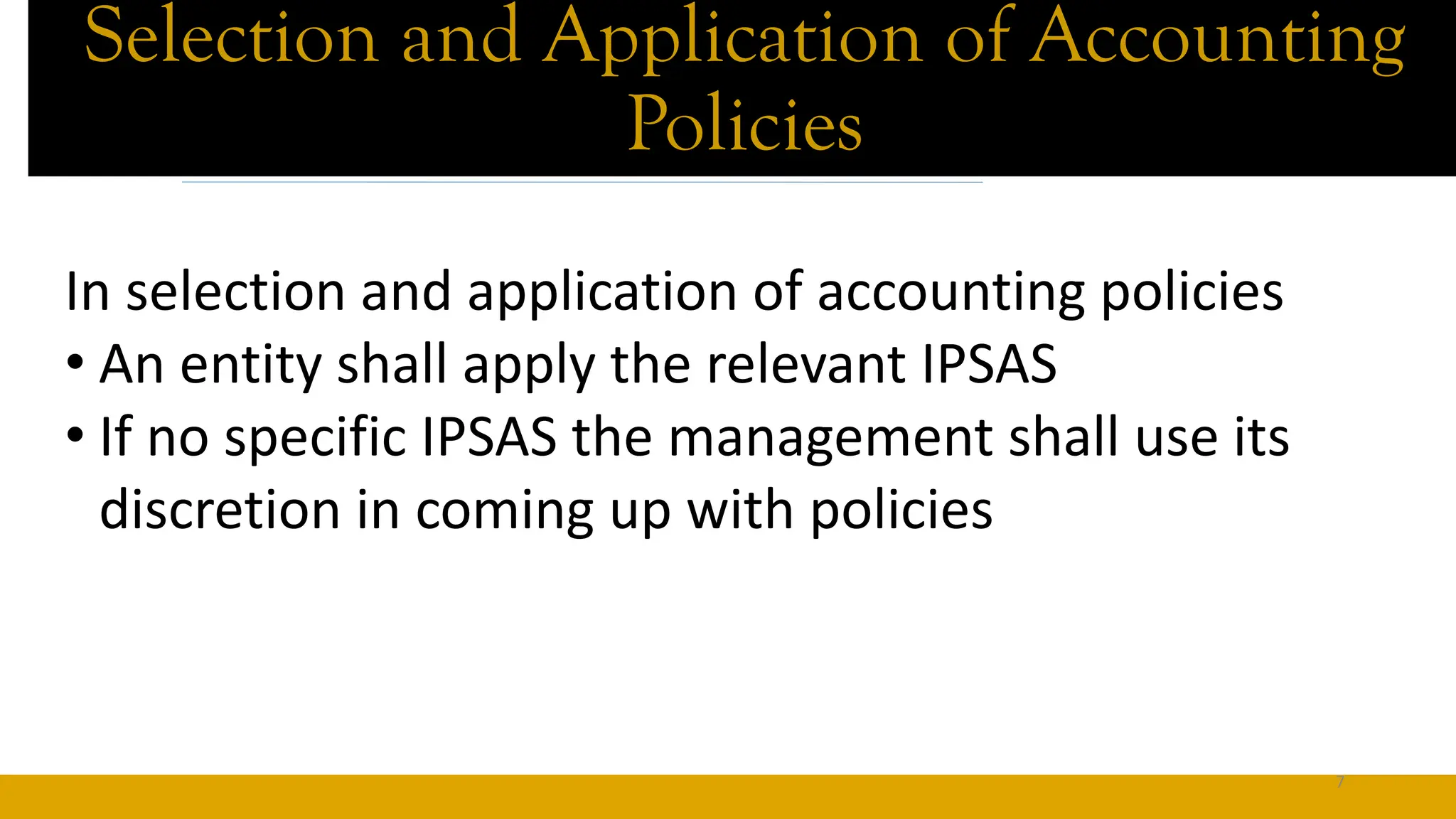 Selection and Application of Accounting
Policies
In selection and application of accounting policies
• An entity shall apply the relevant IPSAS
• If no specific IPSAS the management shall use its
discretion in coming up with policies
7
 
