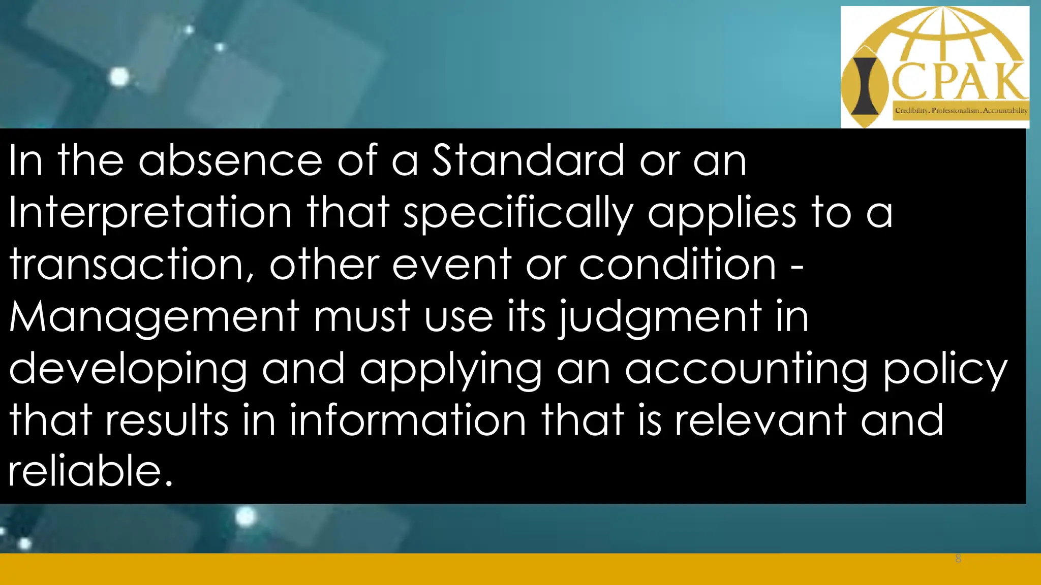 In the absence of a Standard or an
Interpretation that specifically applies to a
transaction, other event or condition -
Management must use its judgment in
developing and applying an accounting policy
that results in information that is relevant and
reliable.
8
 