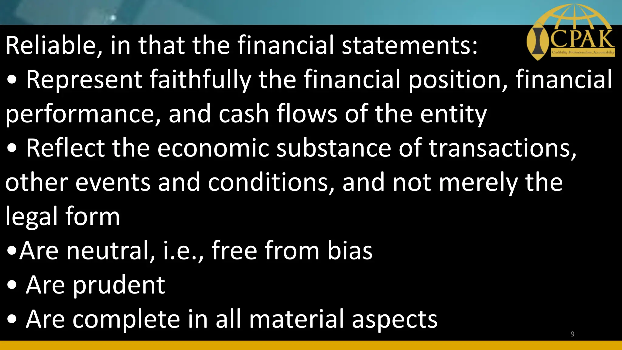 Reliable, in that the financial statements:
• Represent faithfully the financial position, financial
performance, and cash flows of the entity
• Reflect the economic substance of transactions,
other events and conditions, and not merely the
legal form
•Are neutral, i.e., free from bias
• Are prudent
• Are complete in all material aspects 9
 
