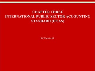 BY Wubetu M.
CHAPTER THREE
INTERNATIONAL PUBLIC SECTOR ACCOUNTING
STANDARD (IPSAS)
 