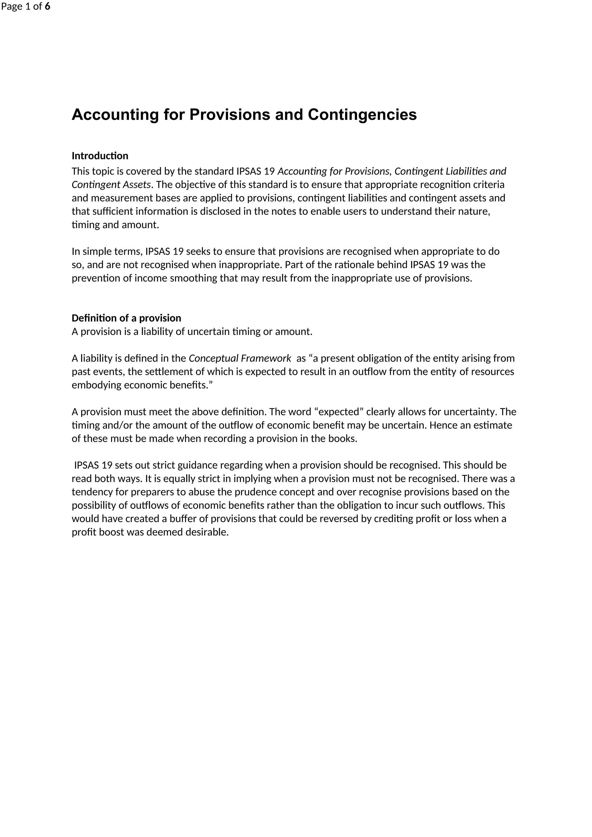 Page 1 of 6
Accounting for Provisions and Contingencies
Introduction
This topic is covered by the standard IPSAS 19 Accounting for Provisions, Contingent Liabilities and
Contingent Assets. The objective of this standard is to ensure that appropriate recognition criteria
and measurement bases are applied to provisions, contingent liabilities and contingent assets and
that sufficient information is disclosed in the notes to enable users to understand their nature,
timing and amount.
In simple terms, IPSAS 19 seeks to ensure that provisions are recognised when appropriate to do
so, and are not recognised when inappropriate. Part of the rationale behind IPSAS 19 was the
prevention of income smoothing that may result from the inappropriate use of provisions.
Definition of a provision
A provision is a liability of uncertain timing or amount.
A liability is defined in the Conceptual Framework as “a present obligation of the entity arising from
past events, the settlement of which is expected to result in an outflow from the entity of resources
embodying economic benefits.”
A provision must meet the above definition. The word “expected” clearly allows for uncertainty. The
timing and/or the amount of the outflow of economic benefit may be uncertain. Hence an estimate
of these must be made when recording a provision in the books.
IPSAS 19 sets out strict guidance regarding when a provision should be recognised. This should be
read both ways. It is equally strict in implying when a provision must not be recognised. There was a
tendency for preparers to abuse the prudence concept and over recognise provisions based on the
possibility of outflows of economic benefits rather than the obligation to incur such outflows. This
would have created a buffer of provisions that could be reversed by crediting profit or loss when a
profit boost was deemed desirable.
 