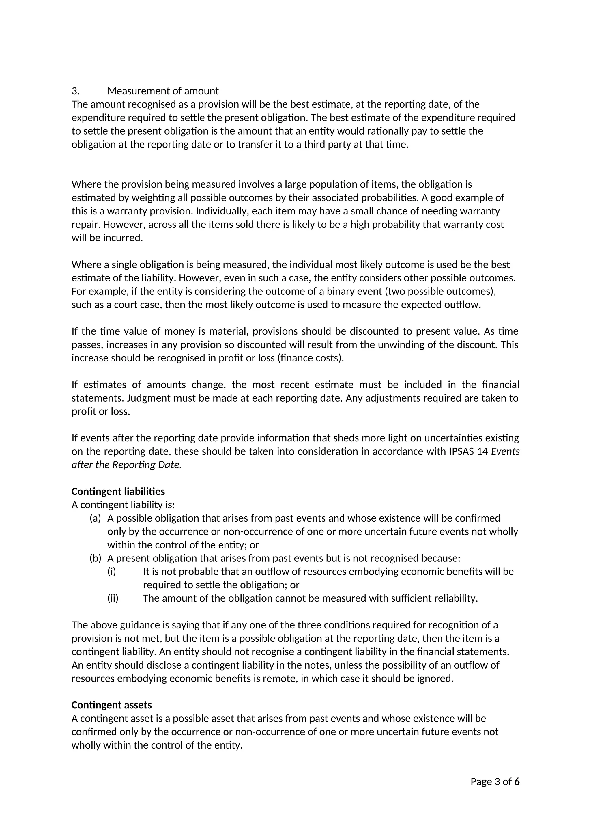 Page 3 of 6
3. Measurement of amount
The amount recognised as a provision will be the best estimate, at the reporting date, of the
expenditure required to settle the present obligation. The best estimate of the expenditure required
to settle the present obligation is the amount that an entity would rationally pay to settle the
obligation at the reporting date or to transfer it to a third party at that time.
Where the provision being measured involves a large population of items, the obligation is
estimated by weighting all possible outcomes by their associated probabilities. A good example of
this is a warranty provision. Individually, each item may have a small chance of needing warranty
repair. However, across all the items sold there is likely to be a high probability that warranty cost
will be incurred.
Where a single obligation is being measured, the individual most likely outcome is used be the best
estimate of the liability. However, even in such a case, the entity considers other possible outcomes.
For example, if the entity is considering the outcome of a binary event (two possible outcomes),
such as a court case, then the most likely outcome is used to measure the expected outflow.
If the time value of money is material, provisions should be discounted to present value. As time
passes, increases in any provision so discounted will result from the unwinding of the discount. This
increase should be recognised in profit or loss (finance costs).
If estimates of amounts change, the most recent estimate must be included in the financial
statements. Judgment must be made at each reporting date. Any adjustments required are taken to
profit or loss.
If events after the reporting date provide information that sheds more light on uncertainties existing
on the reporting date, these should be taken into consideration in accordance with IPSAS 14 Events
after the Reporting Date.
Contingent liabilities
A contingent liability is:
(a) A possible obligation that arises from past events and whose existence will be confirmed
only by the occurrence or non-occurrence of one or more uncertain future events not wholly
within the control of the entity; or
(b) A present obligation that arises from past events but is not recognised because:
(i) It is not probable that an outflow of resources embodying economic benefits will be
required to settle the obligation; or
(ii) The amount of the obligation cannot be measured with sufficient reliability.
The above guidance is saying that if any one of the three conditions required for recognition of a
provision is not met, but the item is a possible obligation at the reporting date, then the item is a
contingent liability. An entity should not recognise a contingent liability in the financial statements.
An entity should disclose a contingent liability in the notes, unless the possibility of an outflow of
resources embodying economic benefits is remote, in which case it should be ignored.
Contingent assets
A contingent asset is a possible asset that arises from past events and whose existence will be
confirmed only by the occurrence or non-occurrence of one or more uncertain future events not
wholly within the control of the entity.
 