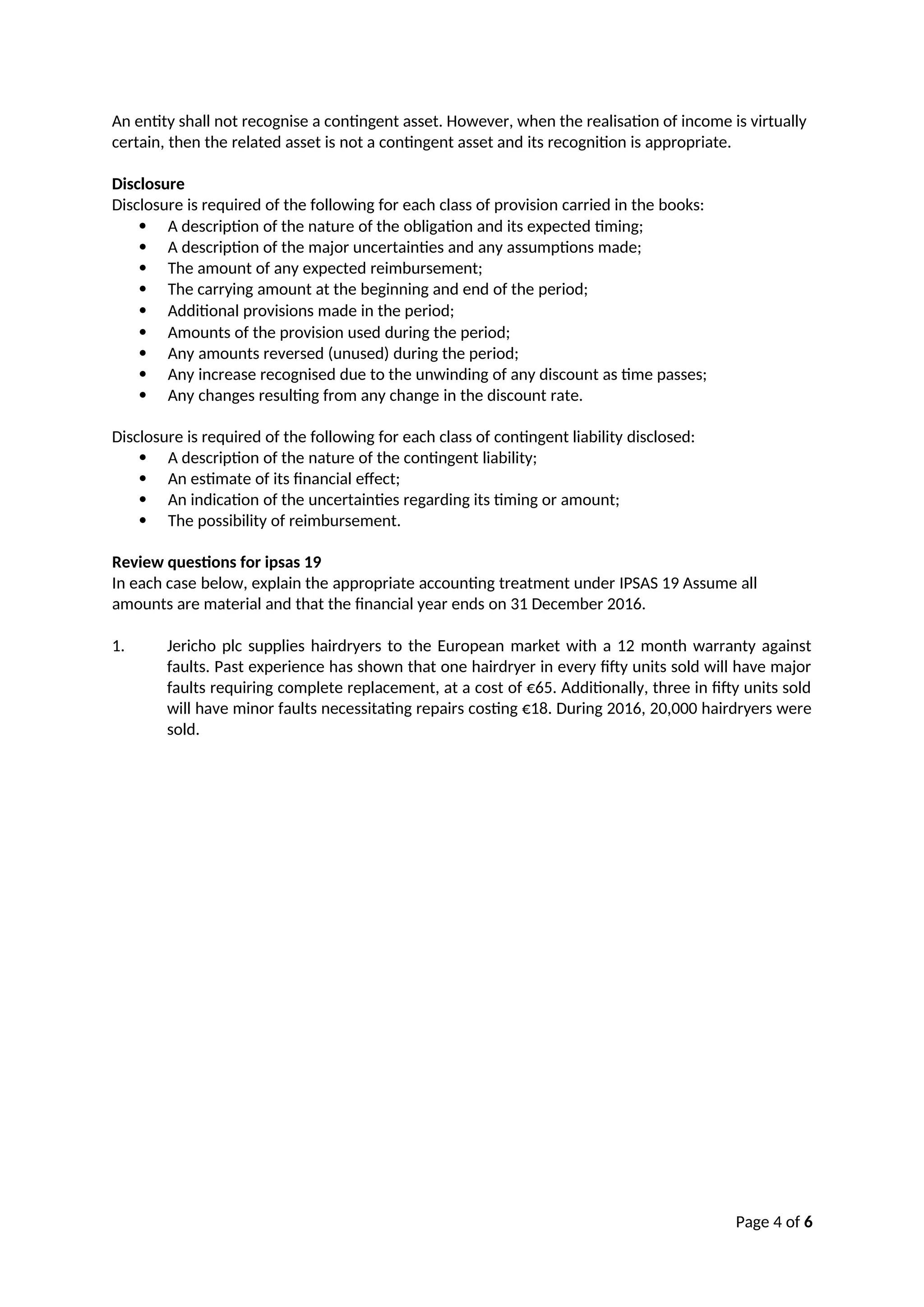 Page 4 of 6
An entity shall not recognise a contingent asset. However, when the realisation of income is virtually
certain, then the related asset is not a contingent asset and its recognition is appropriate.
Disclosure
Disclosure is required of the following for each class of provision carried in the books:
 A description of the nature of the obligation and its expected timing;
 A description of the major uncertainties and any assumptions made;
 The amount of any expected reimbursement;
 The carrying amount at the beginning and end of the period;
 Additional provisions made in the period;
 Amounts of the provision used during the period;
 Any amounts reversed (unused) during the period;
 Any increase recognised due to the unwinding of any discount as time passes;
 Any changes resulting from any change in the discount rate.
Disclosure is required of the following for each class of contingent liability disclosed:
 A description of the nature of the contingent liability;
 An estimate of its financial effect;
 An indication of the uncertainties regarding its timing or amount;
 The possibility of reimbursement.
Review questions for ipsas 19
In each case below, explain the appropriate accounting treatment under IPSAS 19 Assume all
amounts are material and that the financial year ends on 31 December 2016.
1. Jericho plc supplies hairdryers to the European market with a 12 month warranty against
faults. Past experience has shown that one hairdryer in every fifty units sold will have major
faults requiring complete replacement, at a cost of €65. Additionally, three in fifty units sold
will have minor faults necessitating repairs costing €18. During 2016, 20,000 hairdryers were
sold.
 