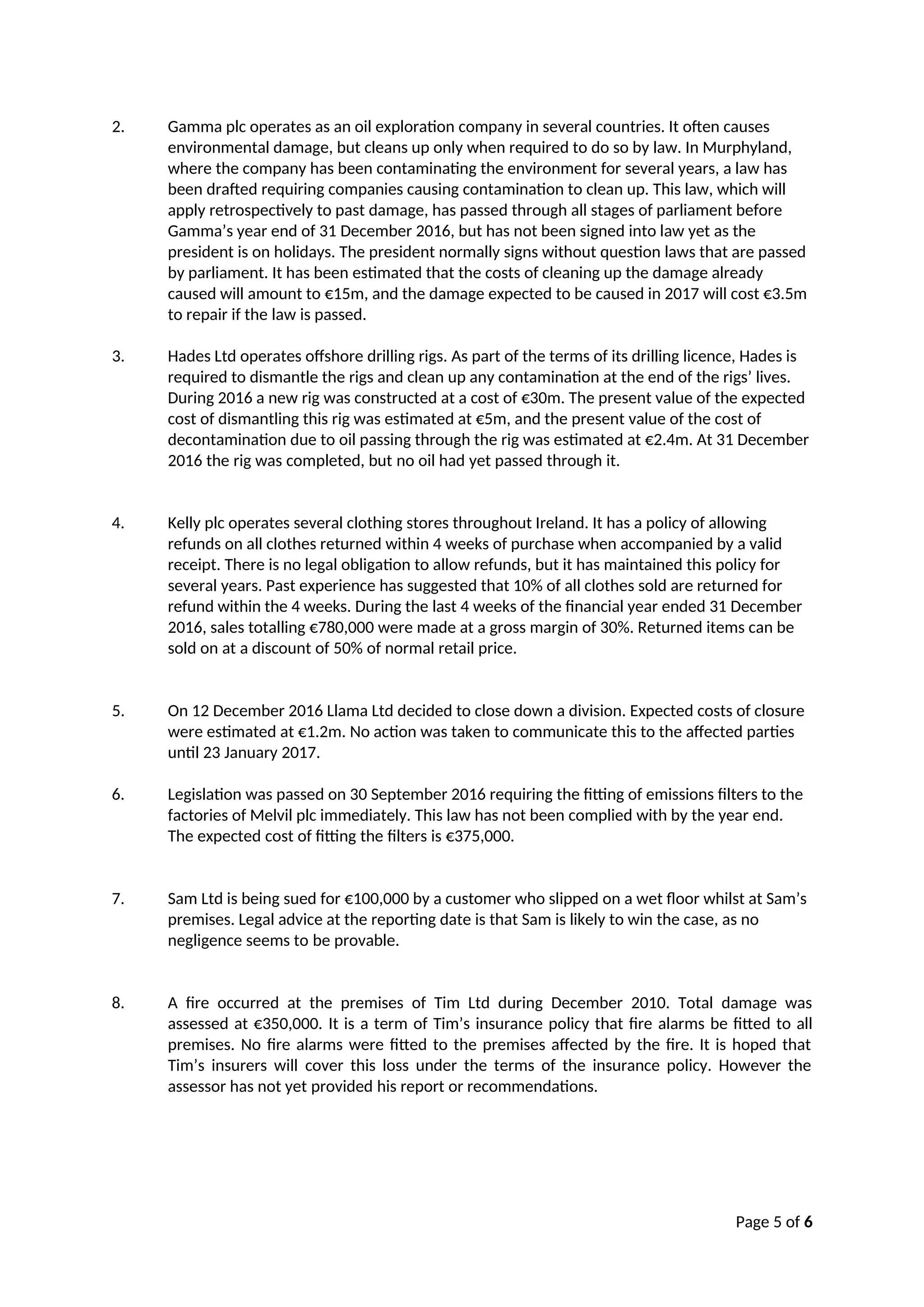 Page 5 of 6
2. Gamma plc operates as an oil exploration company in several countries. It often causes
environmental damage, but cleans up only when required to do so by law. In Murphyland,
where the company has been contaminating the environment for several years, a law has
been drafted requiring companies causing contamination to clean up. This law, which will
apply retrospectively to past damage, has passed through all stages of parliament before
Gamma’s year end of 31 December 2016, but has not been signed into law yet as the
president is on holidays. The president normally signs without question laws that are passed
by parliament. It has been estimated that the costs of cleaning up the damage already
caused will amount to €15m, and the damage expected to be caused in 2017 will cost €3.5m
to repair if the law is passed.
3. Hades Ltd operates offshore drilling rigs. As part of the terms of its drilling licence, Hades is
required to dismantle the rigs and clean up any contamination at the end of the rigs’ lives.
During 2016 a new rig was constructed at a cost of €30m. The present value of the expected
cost of dismantling this rig was estimated at €5m, and the present value of the cost of
decontamination due to oil passing through the rig was estimated at €2.4m. At 31 December
2016 the rig was completed, but no oil had yet passed through it.
4. Kelly plc operates several clothing stores throughout Ireland. It has a policy of allowing
refunds on all clothes returned within 4 weeks of purchase when accompanied by a valid
receipt. There is no legal obligation to allow refunds, but it has maintained this policy for
several years. Past experience has suggested that 10% of all clothes sold are returned for
refund within the 4 weeks. During the last 4 weeks of the financial year ended 31 December
2016, sales totalling €780,000 were made at a gross margin of 30%. Returned items can be
sold on at a discount of 50% of normal retail price.
5. On 12 December 2016 Llama Ltd decided to close down a division. Expected costs of closure
were estimated at €1.2m. No action was taken to communicate this to the affected parties
until 23 January 2017.
6. Legislation was passed on 30 September 2016 requiring the fitting of emissions filters to the
factories of Melvil plc immediately. This law has not been complied with by the year end.
The expected cost of fitting the filters is €375,000.
7. Sam Ltd is being sued for €100,000 by a customer who slipped on a wet floor whilst at Sam’s
premises. Legal advice at the reporting date is that Sam is likely to win the case, as no
negligence seems to be provable.
8. A fire occurred at the premises of Tim Ltd during December 2010. Total damage was
assessed at €350,000. It is a term of Tim’s insurance policy that fire alarms be fitted to all
premises. No fire alarms were fitted to the premises affected by the fire. It is hoped that
Tim’s insurers will cover this loss under the terms of the insurance policy. However the
assessor has not yet provided his report or recommendations.
 