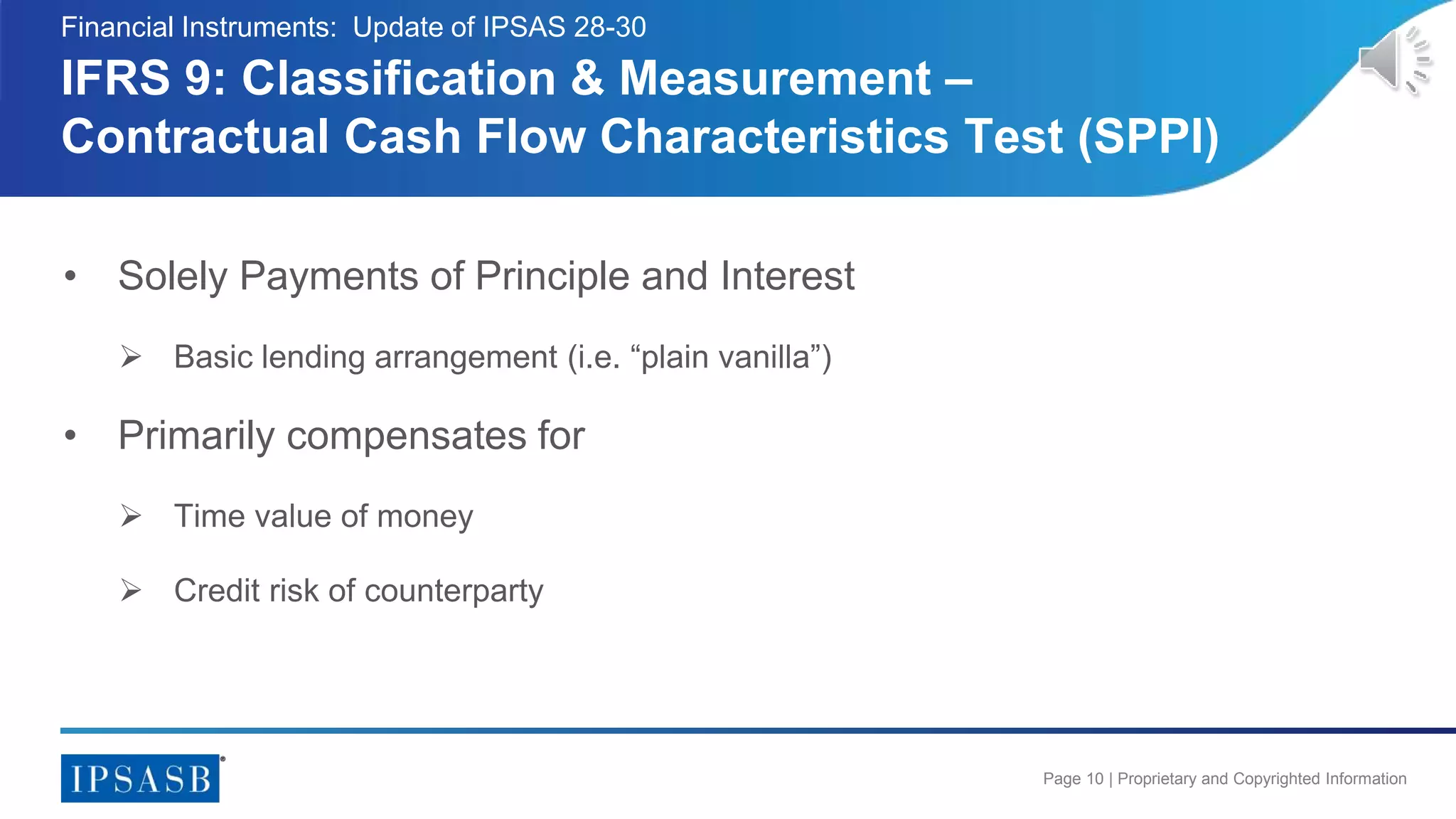 Page 10 | Proprietary and Copyrighted Information
• Solely Payments of Principle and Interest
 Basic lending arrangement (i.e. “plain vanilla”)
• Primarily compensates for
 Time value of money
 Credit risk of counterparty
IFRS 9: Classification & Measurement –
Contractual Cash Flow Characteristics Test (SPPI)
Financial Instruments: Update of IPSAS 28-30
 