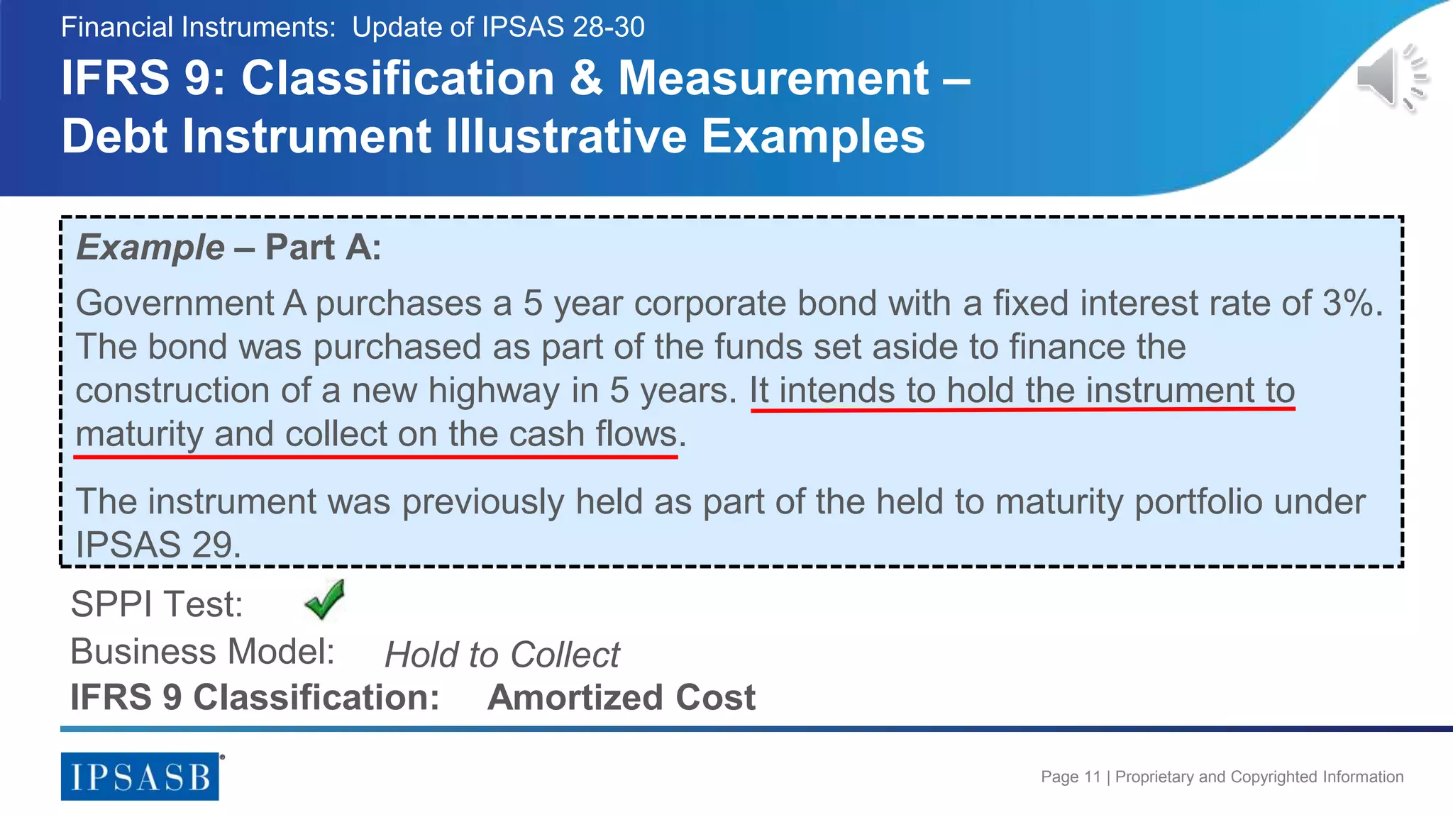 Page 11 | Proprietary and Copyrighted Information
IFRS 9: Classification & Measurement –
Debt Instrument Illustrative Examples
Financial Instruments: Update of IPSAS 28-30
Example – Part A:
Government A purchases a 5 year corporate bond with a fixed interest rate of 3%.
The bond was purchased as part of the funds set aside to finance the
construction of a new highway in 5 years. It intends to hold the instrument to
maturity and collect on the cash flows.
The instrument was previously held as part of the held to maturity portfolio under
IPSAS 29.
Business Model:
SPPI Test:
Hold to Collect
IFRS 9 Classification: Amortized Cost
 
