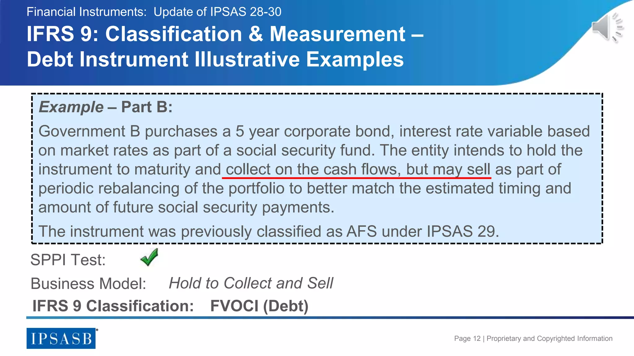 Page 12 | Proprietary and Copyrighted Information
IFRS 9: Classification & Measurement –
Debt Instrument Illustrative Examples
Financial Instruments: Update of IPSAS 28-30
Example – Part B:
Government B purchases a 5 year corporate bond, interest rate variable based
on market rates as part of a social security fund. The entity intends to hold the
instrument to maturity and collect on the cash flows, but may sell as part of
periodic rebalancing of the portfolio to better match the estimated timing and
amount of future social security payments.
The instrument was previously classified as AFS under IPSAS 29.
Business Model:
SPPI Test:
Hold to Collect and Sell
IFRS 9 Classification: FVOCI (Debt)
 