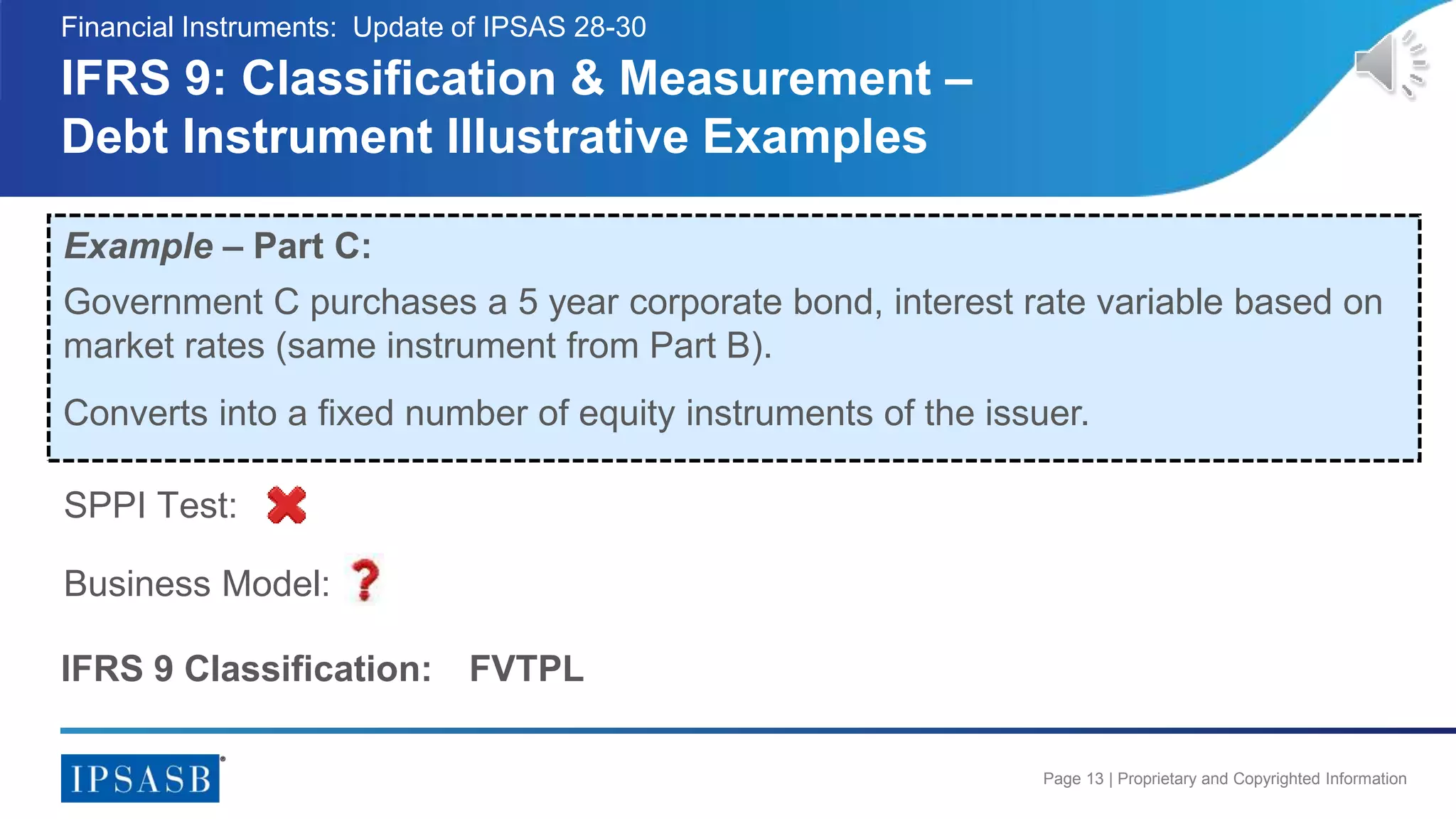 Page 13 | Proprietary and Copyrighted Information
IFRS 9: Classification & Measurement –
Debt Instrument Illustrative Examples
Financial Instruments: Update of IPSAS 28-30
Example – Part C:
Government C purchases a 5 year corporate bond, interest rate variable based on
market rates (same instrument from Part B).
Business Model:
SPPI Test:
IFRS 9 Classification: FVTPL
Converts into a fixed number of equity instruments of the issuer.
 