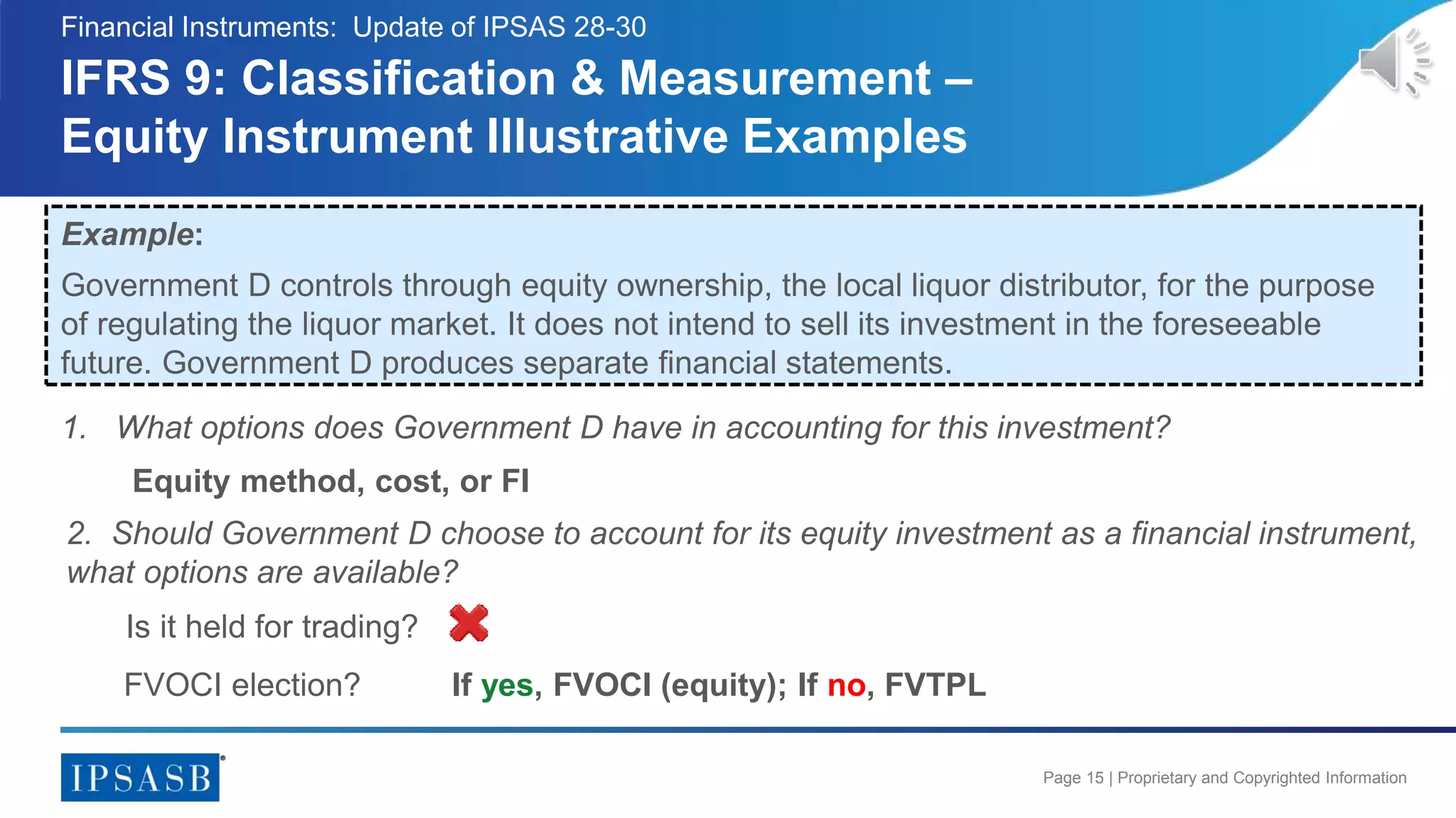Page 15 | Proprietary and Copyrighted Information
IFRS 9: Classification & Measurement –
Equity Instrument Illustrative Examples
Financial Instruments: Update of IPSAS 28-30
Example:
Government D controls through equity ownership, the local liquor distributor, for the purpose
of regulating the liquor market. It does not intend to sell its investment in the foreseeable
future. Government D produces separate financial statements.
Is it held for trading?
FVOCI election?
1. What options does Government D have in accounting for this investment?
2. Should Government D choose to account for its equity investment as a financial instrument,
what options are available?
If yes, FVOCI (equity); If no, FVTPL
Equity method, cost, or FI
 