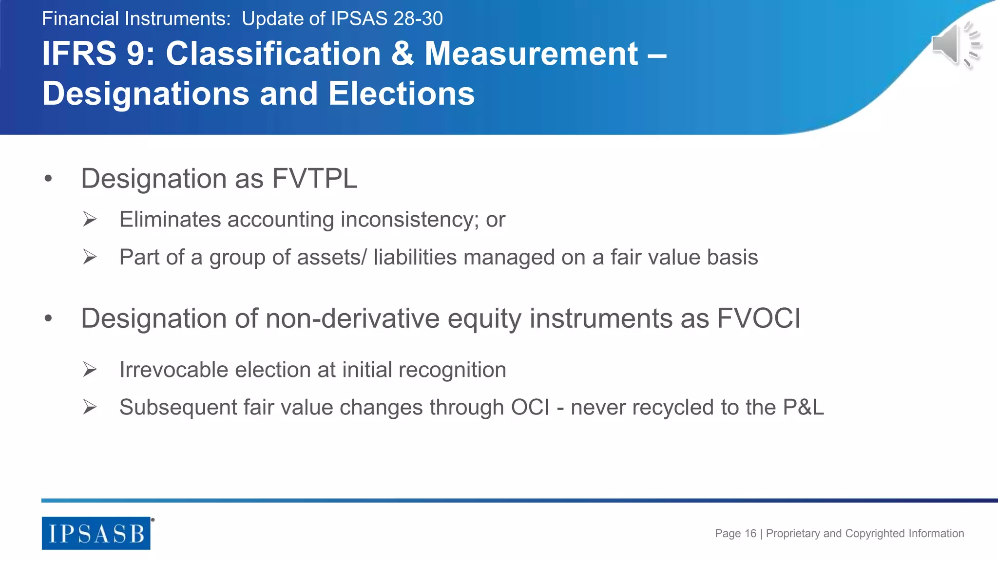 Page 16 | Proprietary and Copyrighted Information
• Designation as FVTPL
 Eliminates accounting inconsistency; or
 Part of a group of assets/ liabilities managed on a fair value basis
• Designation of non-derivative equity instruments as FVOCI
 Irrevocable election at initial recognition
 Subsequent fair value changes through OCI - never recycled to the P&L
IFRS 9: Classification & Measurement –
Designations and Elections
Financial Instruments: Update of IPSAS 28-30
 