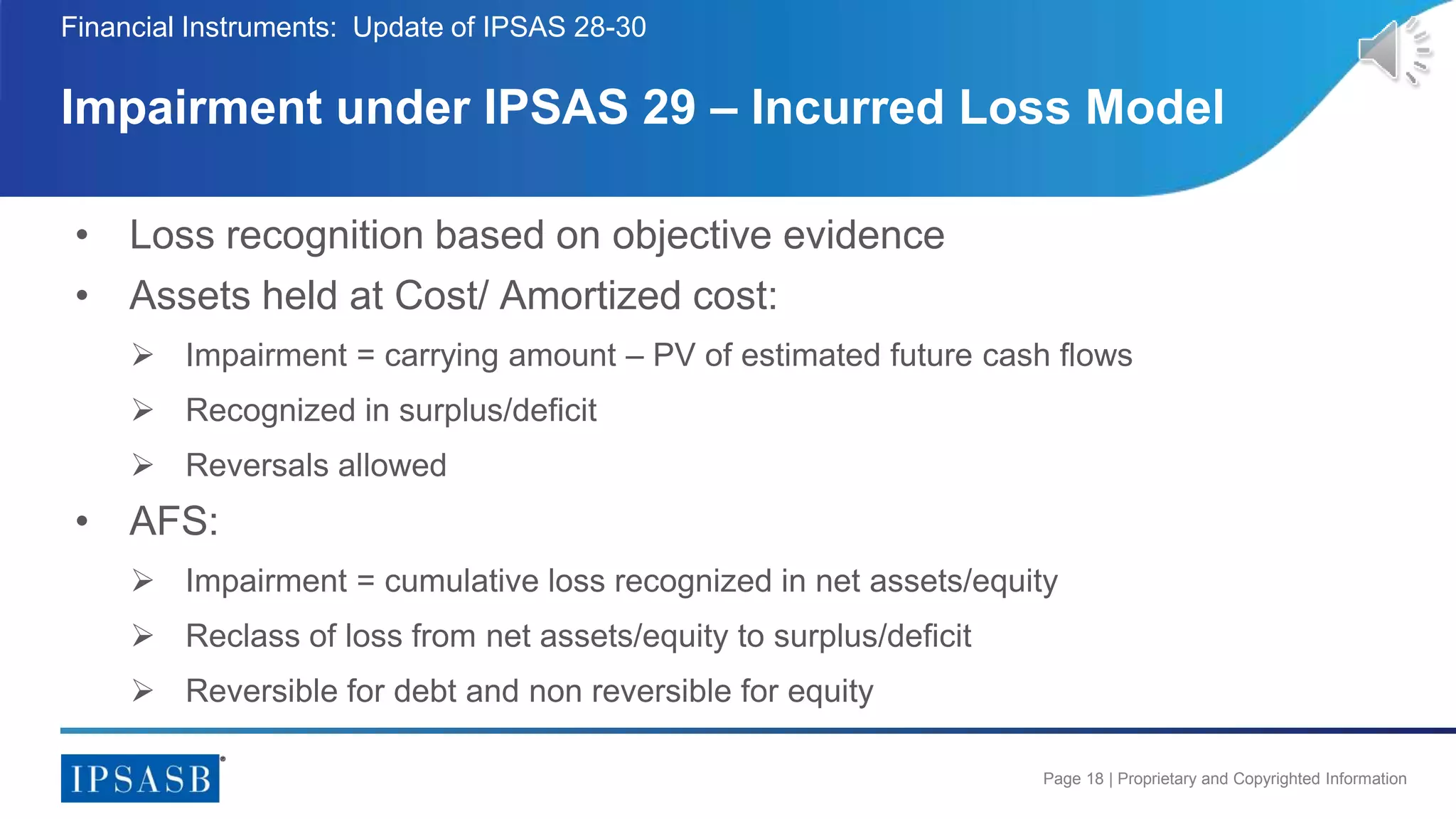 Page 18 | Proprietary and Copyrighted Information
• Loss recognition based on objective evidence
• Assets held at Cost/ Amortized cost:
 Impairment = carrying amount – PV of estimated future cash flows
 Recognized in surplus/deficit
 Reversals allowed
• AFS:
 Impairment = cumulative loss recognized in net assets/equity
 Reclass of loss from net assets/equity to surplus/deficit
 Reversible for debt and non reversible for equity
Impairment under IPSAS 29 – Incurred Loss Model
Financial Instruments: Update of IPSAS 28-30
 