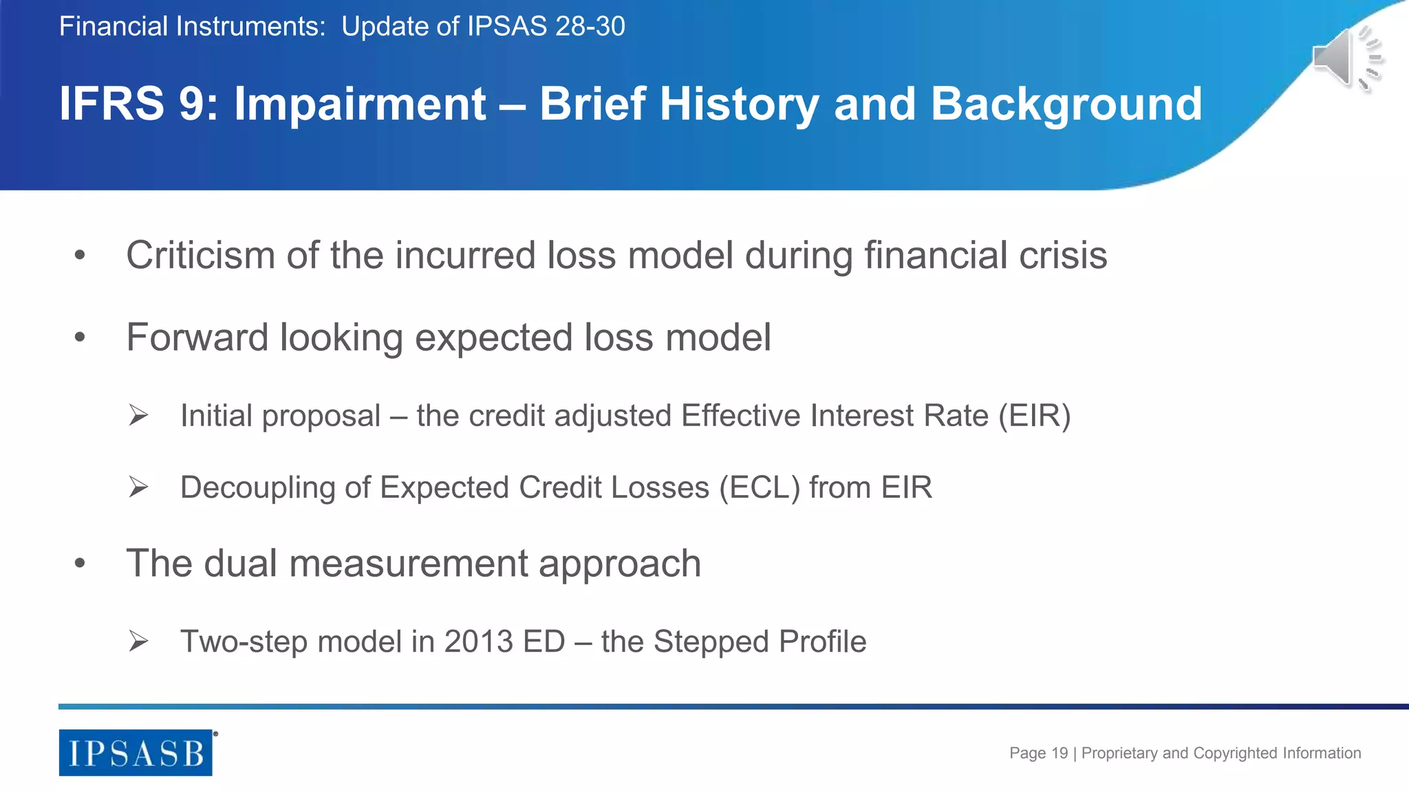 Page 19 | Proprietary and Copyrighted Information
• Criticism of the incurred loss model during financial crisis
• Forward looking expected loss model
 Initial proposal – the credit adjusted Effective Interest Rate (EIR)
 Decoupling of Expected Credit Losses (ECL) from EIR
• The dual measurement approach
 Two-step model in 2013 ED – the Stepped Profile
IFRS 9: Impairment – Brief History and Background
Financial Instruments: Update of IPSAS 28-30
 