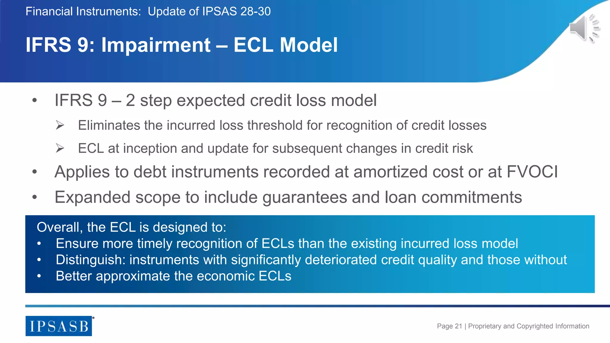 Page 21 | Proprietary and Copyrighted Information
• IFRS 9 – 2 step expected credit loss model
 Eliminates the incurred loss threshold for recognition of credit losses
 ECL at inception and update for subsequent changes in credit risk
• Applies to debt instruments recorded at amortized cost or at FVOCI
• Expanded scope to include guarantees and loan commitments
IFRS 9: Impairment – ECL Model
Financial Instruments: Update of IPSAS 28-30
Overall, the ECL is designed to:
• Ensure more timely recognition of ECLs than the existing incurred loss model
• Distinguish: instruments with significantly deteriorated credit quality and those without
• Better approximate the economic ECLs
 