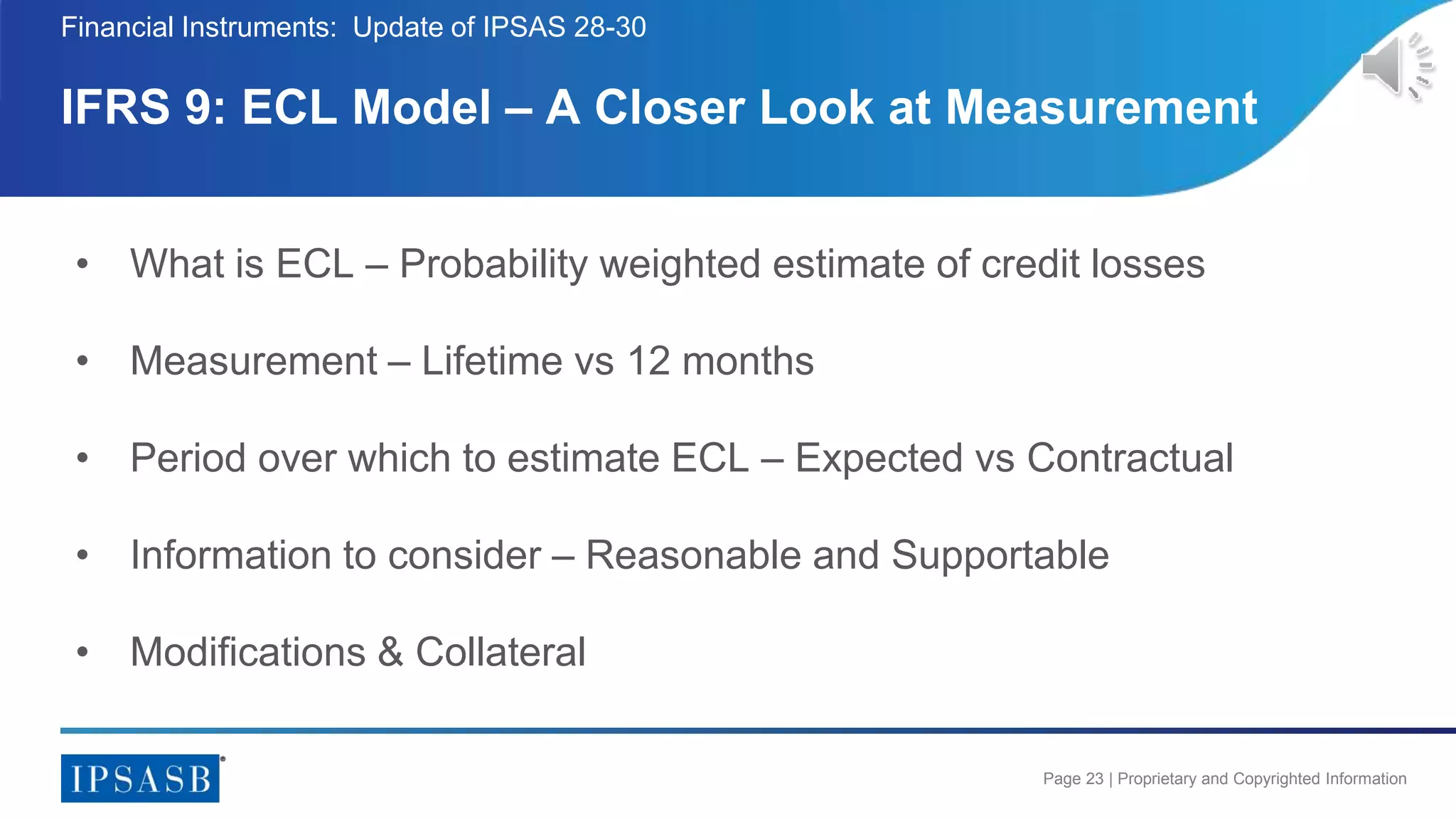 Page 23 | Proprietary and Copyrighted Information
IFRS 9: ECL Model – A Closer Look at Measurement
Financial Instruments: Update of IPSAS 28-30
• What is ECL – Probability weighted estimate of credit losses
• Measurement – Lifetime vs 12 months
• Period over which to estimate ECL – Expected vs Contractual
• Information to consider – Reasonable and Supportable
• Modifications & Collateral
 