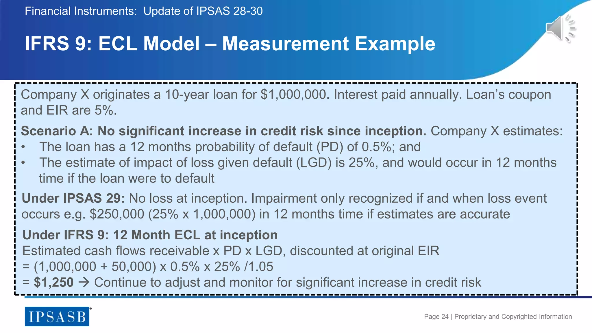 Page 24 | Proprietary and Copyrighted Information
IFRS 9: ECL Model – Measurement Example
Financial Instruments: Update of IPSAS 28-30
Company X originates a 10-year loan for $1,000,000. Interest paid annually. Loan’s coupon
and EIR are 5%.
Scenario A: No significant increase in credit risk since inception. Company X estimates:
• The loan has a 12 months probability of default (PD) of 0.5%; and
• The estimate of impact of loss given default (LGD) is 25%, and would occur in 12 months
time if the loan were to default
Under IFRS 9: 12 Month ECL at inception
Estimated cash flows receivable x PD x LGD, discounted at original EIR
= (1,000,000 + 50,000) x 0.5% x 25% /1.05
= $1,250  Continue to adjust and monitor for significant increase in credit risk
Under IPSAS 29: No loss at inception. Impairment only recognized if and when loss event
occurs e.g. $250,000 (25% x 1,000,000) in 12 months time if estimates are accurate
 
