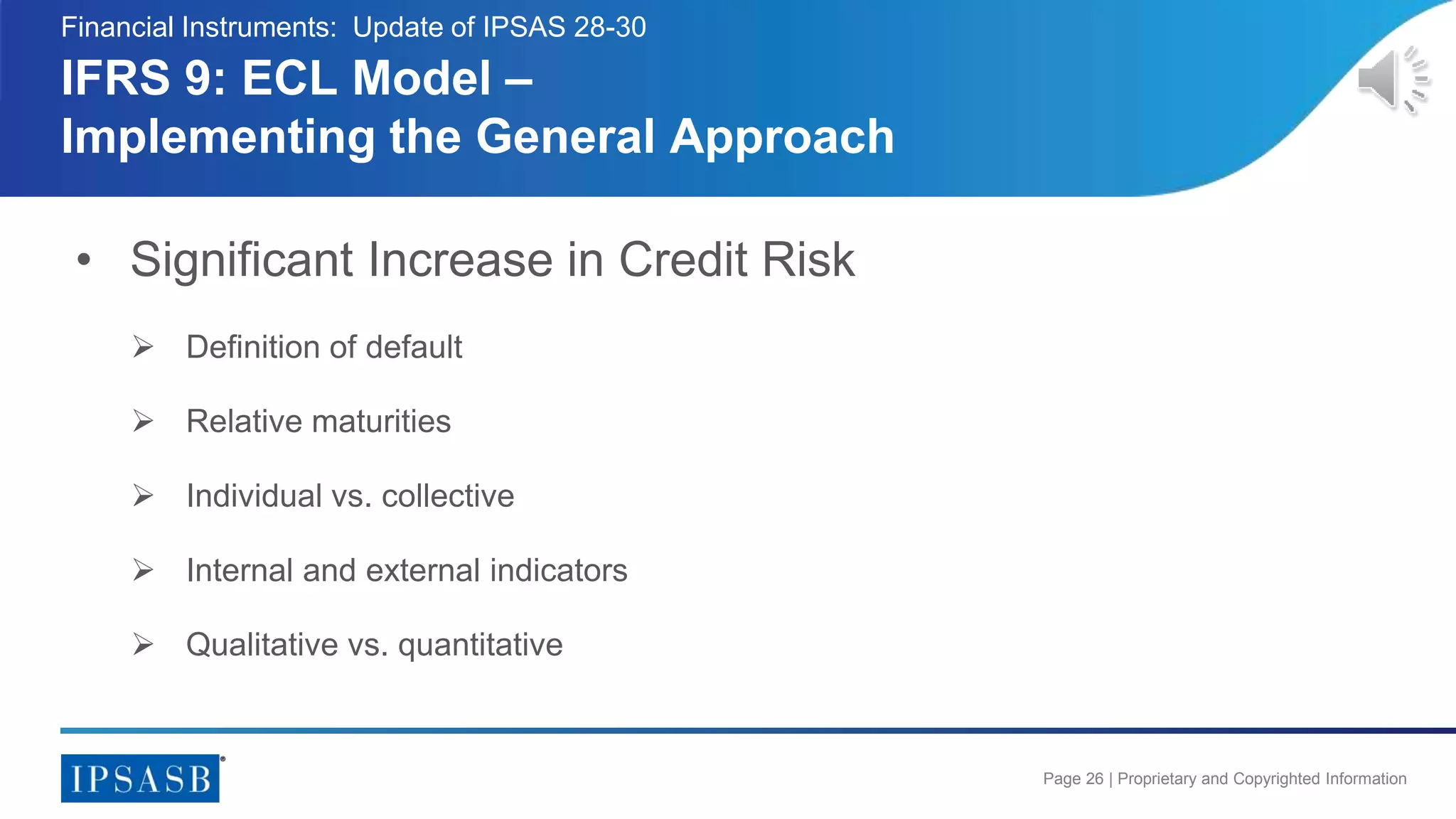 Page 26 | Proprietary and Copyrighted Information
• Significant Increase in Credit Risk
 Definition of default
 Relative maturities
 Individual vs. collective
 Internal and external indicators
 Qualitative vs. quantitative
IFRS 9: ECL Model –
Implementing the General Approach
Financial Instruments: Update of IPSAS 28-30
 