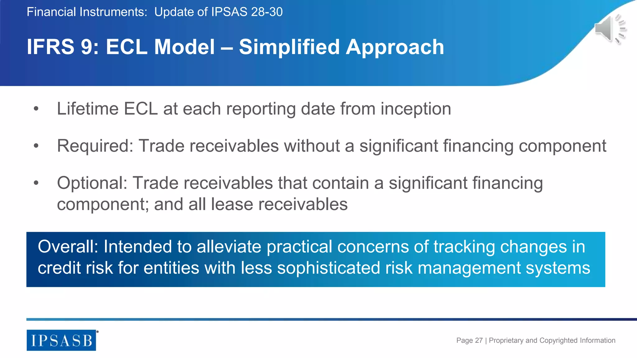 Page 27 | Proprietary and Copyrighted Information
• Lifetime ECL at each reporting date from inception
• Required: Trade receivables without a significant financing component
• Optional: Trade receivables that contain a significant financing
component; and all lease receivables
IFRS 9: ECL Model – Simplified Approach
Financial Instruments: Update of IPSAS 28-30
Overall: Intended to alleviate practical concerns of tracking changes in
credit risk for entities with less sophisticated risk management systems
 