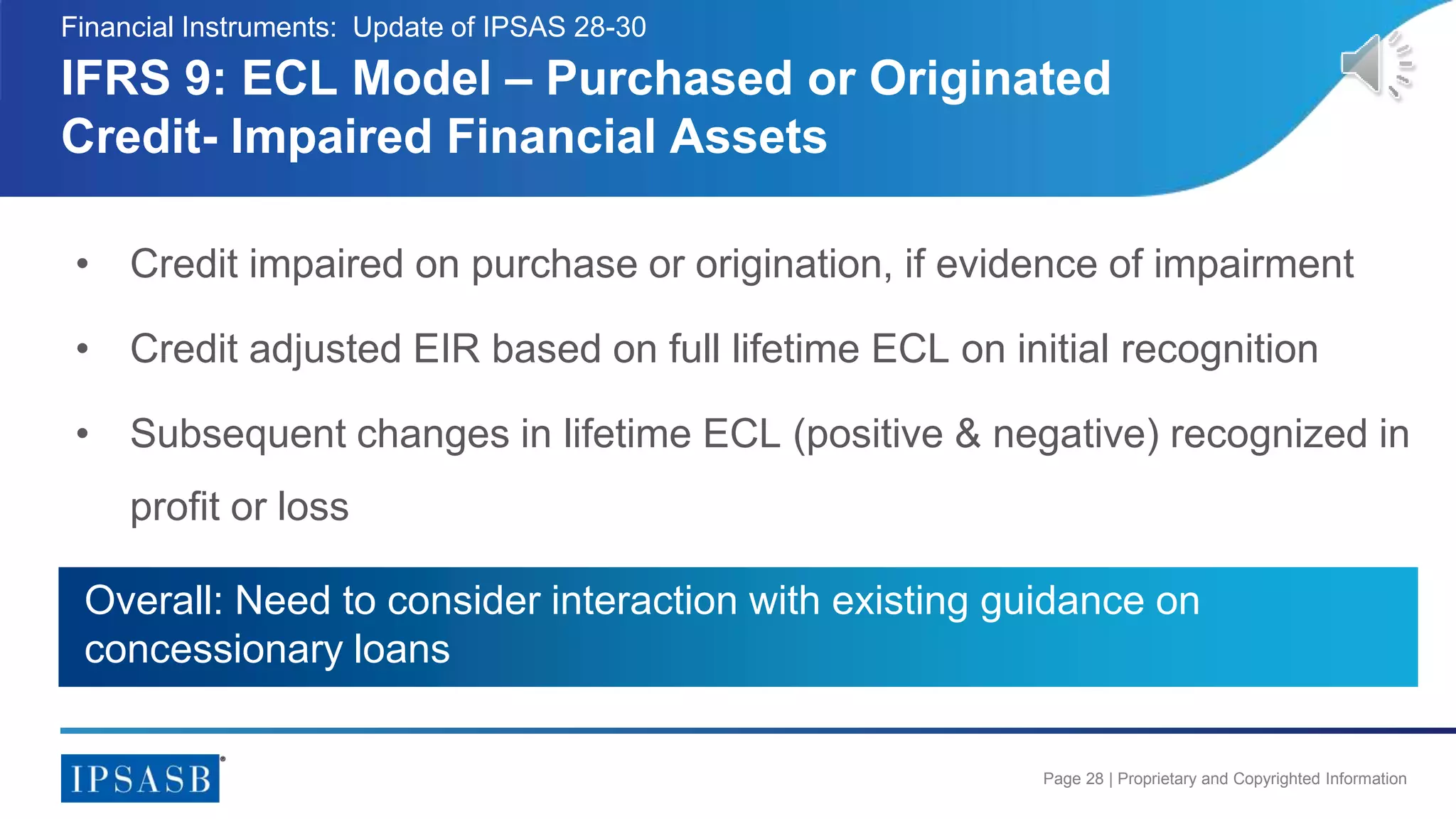 Page 28 | Proprietary and Copyrighted Information
• Credit impaired on purchase or origination, if evidence of impairment
• Credit adjusted EIR based on full lifetime ECL on initial recognition
• Subsequent changes in lifetime ECL (positive & negative) recognized in
profit or loss
IFRS 9: ECL Model – Purchased or Originated
Credit- Impaired Financial Assets
Financial Instruments: Update of IPSAS 28-30
Overall: Need to consider interaction with existing guidance on
concessionary loans
 