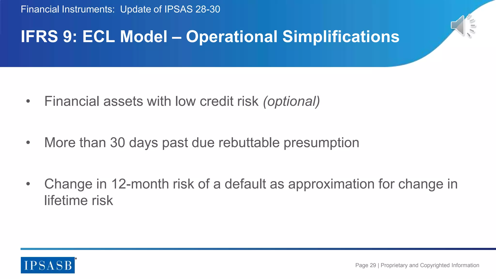 Page 29 | Proprietary and Copyrighted Information
• Financial assets with low credit risk (optional)
• More than 30 days past due rebuttable presumption
• Change in 12-month risk of a default as approximation for change in
lifetime risk
IFRS 9: ECL Model – Operational Simplifications
Financial Instruments: Update of IPSAS 28-30
 