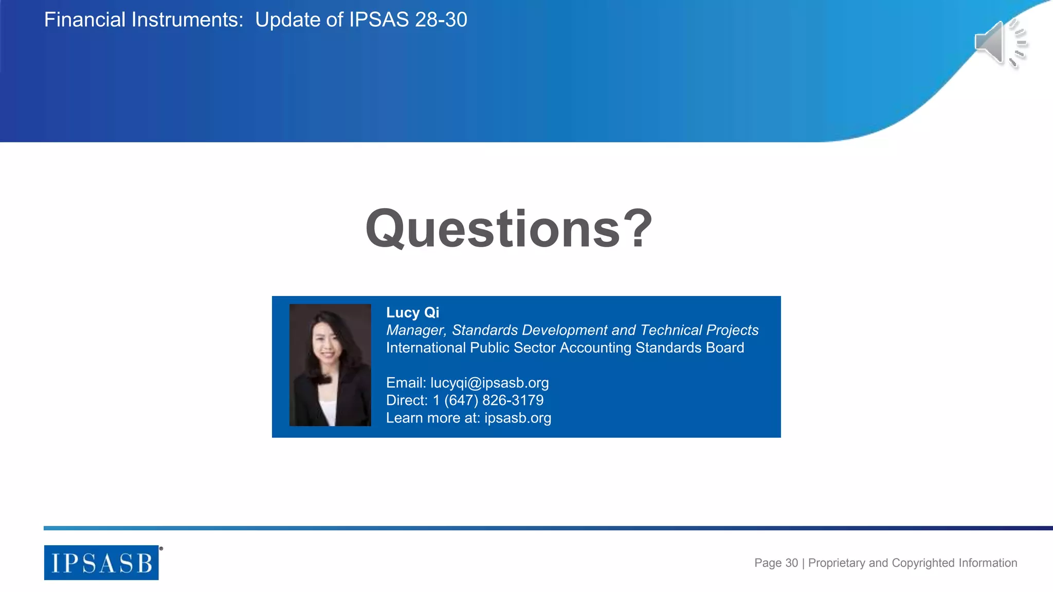 Page 30 | Proprietary and Copyrighted Information
Questions?
Financial Instruments: Update of IPSAS 28-30
Lucy Qi
Manager, Standards Development and Technical Projects
International Public Sector Accounting Standards Board
Email: lucyqi@ipsasb.org
Direct: 1 (647) 826-3179
Learn more at: ipsasb.org
 
