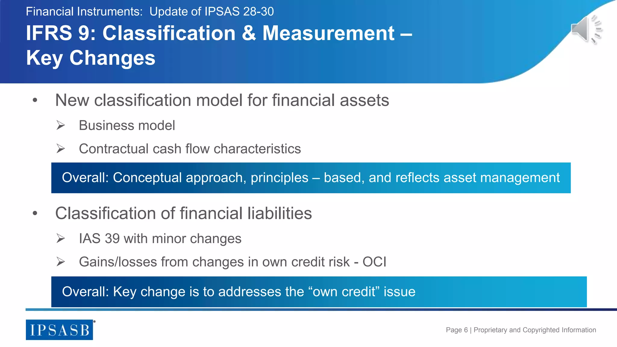 Page 6 | Proprietary and Copyrighted Information
• New classification model for financial assets
 Business model
 Contractual cash flow characteristics
IFRS 9: Classification & Measurement –
Key Changes
Financial Instruments: Update of IPSAS 28-30
• Classification of financial liabilities
 IAS 39 with minor changes
 Gains/losses from changes in own credit risk - OCI
Overall: Conceptual approach, principles – based, and reflects asset management
Overall: Key change is to addresses the “own credit” issue
 