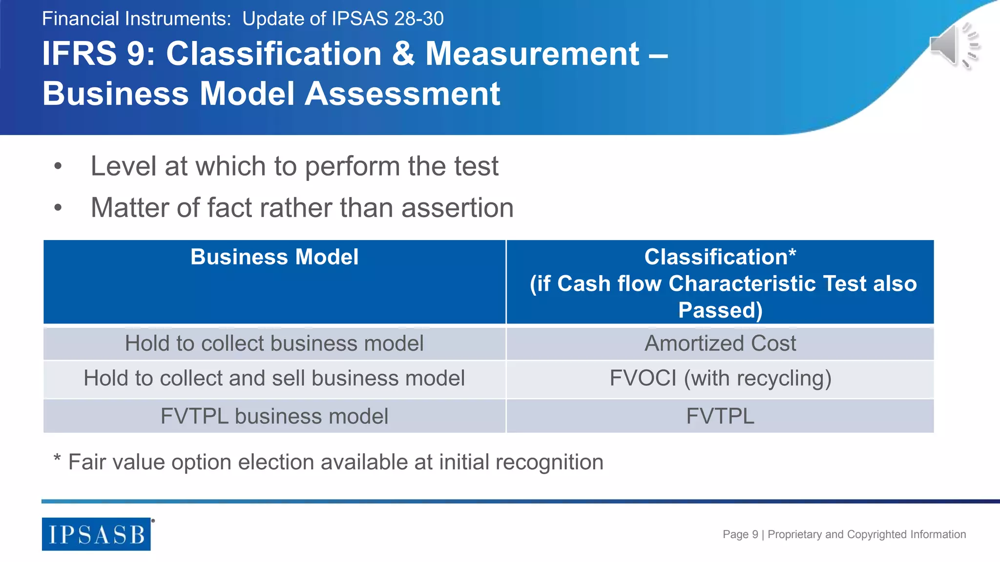 Page 9 | Proprietary and Copyrighted Information
IFRS 9: Classification & Measurement –
Business Model Assessment
Business Model Classification*
(if Cash flow Characteristic Test also
Passed)
Hold to collect business model Amortized Cost
Hold to collect and sell business model FVOCI (with recycling)
FVTPL business model FVTPL
Financial Instruments: Update of IPSAS 28-30
* Fair value option election available at initial recognition
• Level at which to perform the test
• Matter of fact rather than assertion
 