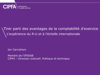 Ian Carruthers 
Membre de l'IPSASB 
CIPFA - Directeur exécutif, Politique et technique 
Tirer parti des avantages de la comptabilité d'exercice L'expérience du R-U et à l'échelle internationale  