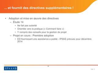 Page 10 
• 
Adoption et mise en oeuvre des directives 
– 
Étude 14 
• 
Ne fait pas autorité 
• 
Orientée vers la pratique (« Comment faire ») 
• 
Y compris des conseils pour la gestion de projet 
– 
Projet en cours : Première adoption 
• 
ED fournissant une assistance a publié - IPSAS prévues pour décembre 2014 
10 
... et fournit des directives supplémentaires !  