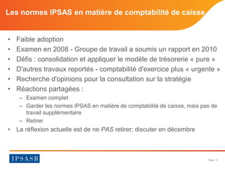 Page 15 
Les normes IPSAS en matière de comptabilité de caisse 
• 
Faible adoption 
• 
Examen en 2008 - Groupe de travail a soumis un rapport en 2010 
• 
Défis : consolidation et appliquer le modèle de trésorerie « pure » 
• 
D'autres travaux reportés - comptabilité d'exercice plus « urgente » 
• 
Recherche d'opinions pour la consultation sur la stratégie 
• 
Réactions partagées : 
– 
Examen complet 
– 
Garder les normes IPSAS en matière de comptabilité de caisse, mais pas de travail supplémentaire 
– 
Retirer 
• 
La réflexion actuelle est de ne PAS retirer; discuter en décembre  