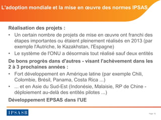 Page 16 
Réalisation des projets : 
• 
Un certain nombre de projets de mise en oeuvre ont franchi des étapes importantes ou étaient pleinement réalisés en 2013 (par exemple l'Autriche, le Kazakhstan, l'Espagne) 
• 
Le système de l'ONU a désormais tout réalisé sauf deux entités 
De bons progrès dans d'autres - visant l'achèvement dans les 2 à 3 prochaines années : 
• 
Fort développement en Amérique latine (par exemple Chili, Colombie, Brésil, Panama, Costa Rica ...) 
• 
... et en Asie du Sud-Est (Indonésie, Malaisie, RP de Chine - déploiement au-delà des entités pilotes ...) 
Développement EPSAS dans l'UE 
L'adoption mondiale et la mise en oeuvre des normes IPSAS  