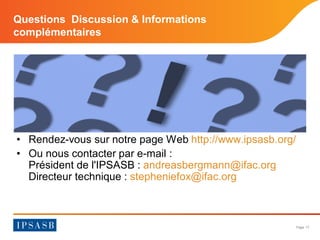 Page 17 
Questions Discussion & Informations complémentaires 
• 
Rendez-vous sur notre page Web http://www.ipsasb.org/ 
• 
Ou nous contacter par e-mail : Président de l'IPSASB : andreasbergmann@ifac.org Directeur technique : stepheniefox@ifac.org 