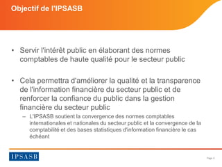 Page 6 
Objectif de l'IPSASB 
• 
Servir l'intérêt public en élaborant des normes comptables de haute qualité pour le secteur public 
• 
Cela permettra d'améliorer la qualité et la transparence de l'information financière du secteur public et de renforcer la confiance du public dans la gestion financière du secteur public 
– 
L'IPSASB soutient la convergence des normes comptables internationales et nationales du secteur public et la convergence de la comptabilité et des bases statistiques d'information financière le cas échéant 
 