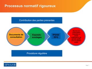 Page 7 
Processus normatif rigoureux 
Contribution des parties prenantes 
Procédure régulière 
Documents de consultation 
Exposés- sondages 
IPSAS/ RPG 
Normes de l’information financière et autres publications de grande qualité pour le secteur public  