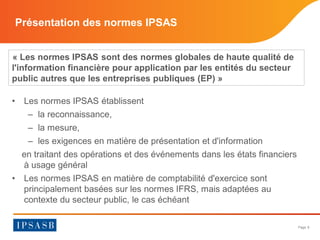 Page 8 
Présentation des normes IPSAS 
« Les normes IPSAS sont des normes globales de haute qualité de l'information financière pour application par les entités du secteur public autres que les entreprises publiques (EP) » 
• 
Les normes IPSAS établissent 
– 
la reconnaissance, 
– 
la mesure, 
– 
les exigences en matière de présentation et d'information 
en traitant des opérations et des événements dans les états financiers à usage général 
• 
Les normes IPSAS en matière de comptabilité d'exercice sont principalement basées sur les normes IFRS, mais adaptées au contexte du secteur public, le cas échéant  