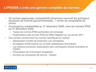 Page 9 
L'IPSASB a créé une gamme complète de normes ... 
• 
32 normes approuvées (comptabilité d'exercice) couvrant les principaux domaines de l'activité gouvernementale, 1 norme de comptabilité de caisse 
• 
Convergence substantielle au 31 décembre 2009, avec les normes IFRS au 31 décembre 2008, 
– 
Toutes les normes IFRS pertinentes ont convergé 
– 
Améliorations des normes IFRS de 2009 intégrées au 1er janvier 2011 
• 
Ces normes comprennent les normes spécifiques du secteur 
– 
Dépréciation d'actifs de production non monétaires 
– 
Divulgation d'informations sur le GGS (Statistiques financières) 
– 
Les revenus provenant d'opérations sans contrepartie directe (transferts et impôts) 
– 
Présentation de l'information budgétaire 
– 
Accords de concession de service : Cédant 
9  