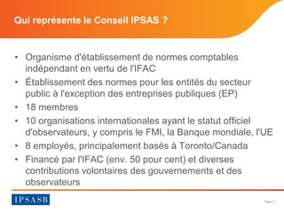 Page 5 
Qui représente le Conseil IPSAS ? 
• 
Organisme d'établissement de normes comptables indépendant en vertu de l'IFA...