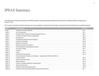 8
IPSAS Summary
In this guide we summarize the provisions of all IPSAS standards, recommended practice guidelines (RPGs) and the conceptual framework, outstanding at
January 1, 2017.
This summary is intended as general information and is not a substitute for reading the entire standard, recommended practice guideline and conceptual framework.
IPSAS Pronouncement Based on
IPSAS 1 Presentation of Financial Statements IAS 1
IPSAS 2 Cash Flow Statements IAS 7
IPSAS 3 Accounting Policies, Changes in Accounting Estimates and Errors IAS 8
IPSAS 4 The Effects of Changes in Foreign Exchange Rates IAS 21
IPSAS 5 Borrowing Costs IAS 23
IPSAS 6 Consolidated and Separate Financial Statements IAS 27
IPSAS 7 Investments in Associates IAS 28
IPSAS 8 Interests in Joint Ventures IAS 31
IPSAS 9 Revenue from Exchange Transactions IAS 18
IPSAS 10 Financial Reporting in Hyperinflationary Economies IAS 29
IPSAS 11 Construction Contracts IAS 11
IPSAS 12 Inventories IAS 2
IPSAS 13 Leases IAS 17
IPSAS 14 Events After the Reporting Date IAS 10
IPSAS 15 Financial Instruments: Disclosure and Presentation — superseded by IPSAS 28 and IPSAS 30
IPSAS 16 Investment Property IAS 40
IPSAS 17 Property, Plant and Equipment IAS 16
IPSAS 18 Segment Reporting IAS 14
IPSAS 19 Provisions, Contingent Liabilities and Contingent Assets IAS 37
IPSAS 20 Related Party Disclosures IAS 24
IPSAS 21 Impairment of Non-Cash-Generating Assets IAS 36
IPSAS 22 Disclosure of Financial Information About the General Government Sector N/A
 