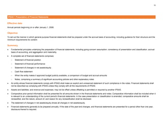 10
IPSAS 1 Presentation of Financial Statements
Effective date
Annual periods beginning on or after January 1, 2008.
Objective
To set out the manner in which general-purpose financial statements shall be prepared under the accrual basis of accounting, including guidance for their structure and the
minimum requirements for content.
Summary
• Fundamental principles underlying the preparation of financial statements, including going-concern assumption, consistency of presentation and classification, accrual
basis of accounting, and aggregation and materiality.
• A complete set of financial statements comprises:
– Statement of financial position
– Statement of financial performance
– Statement of changes in net assets/equity
– Cash flow statement
– When the entity makes it approved budget publicly available, a comparison of budget and accrual amounts
– Notes, comprising a summary of significant accounting policies and other explanatory notes
• An entity whose financial statements comply with IPSAS shall make an explicit and unreserved statement of such compliance in the notes. Financial statements shall
not be described as complying with IPSAS unless they comply with all the requirements of IPSAS.
• Assets and liabilities, and revenue and expenses, may not be offset unless offsetting is permitted or required by another IPSAS.
• Comparative prior-period information shall be presented for all amounts shown in the financial statements and notes. Comparative information shall be included when it
is relevant to an understanding of the current period’s financial statements. In the case presentation or classification is amended, comparative amounts shall be
reclassified, and the nature, amount of, and reason for any reclassification shall be disclosed.
• The statement of changes in net assets/equity shows all changes in net assets/equity.
• Financial statements generally to be prepared annually. If the date of the year-end changes, and financial statements are presented for a period other than one year,
disclosure thereof is required.
 