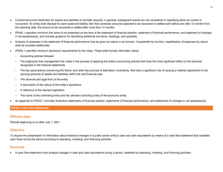 11
• Current/noncurrent distinction for assets and liabilities is normally required. In general, subsequent events are not considered in classifying items as current or
noncurrent. An entity shall disclose for each asset and liability item that combines amounts expected to be recovered or settled both before and after 12 months from
the reporting date, the amount to be recovered or settled after more than 12 months.
• IPSAS 1 specifies minimum line items to be presented on the face of the statement of financial position, statement of financial performance, and statement of changes
in net assets/equity, and includes guidance for identifying additional line items, headings, and subtotals.
• Analysis of expenses in the statement of financial performance may be given by nature or by function. If presented by function, classification of expenses by nature
shall be provided additionally.
• IPSAS 1 specifies minimum disclosure requirements for the notes. These shall include information about:
– Accounting policies followed
– The judgments that management has made in the process of applying the entity’s accounting policies that have the most significant effect on the amounts
recognized in the financial statements
– The key assumptions concerning the future, and other key sources of estimation uncertainty, that have a significant risk of causing a material adjustment to the
carrying amounts of assets and liabilities within the next financial year
– The domicile and legal form of the entity
– A description of the nature of the entity’s operations
– A reference to the relevant legislation
– The name of the controlling entity and the ultimate controlling entity of the economic entity
• An appendix to IPSAS 1 provides illustrative statements of financial position, statements of financial performance, and statements of changes in net assets/equity.
IPSAS 2 Cash Flow Statements
Effective date
Periods beginning on or after July 1, 2001.
Objective
To require the presentation of information about historical changes in a public sector entity’s cash and cash equivalents by means of a cash flow statement that classifies
cash flows during the period according to operating, investing, and financing activities.
Summary
• A cash flow statement must analyse changes in cash and cash equivalents during a period, classified by operating, investing, and financing activities.
 