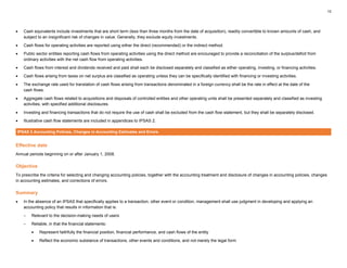 12
• Cash equivalents include investments that are short term (less than three months from the date of acquisition), readily convertible to known amounts of cash, and
subject to an insignificant risk of changes in value. Generally, they exclude equity investments.
• Cash flows for operating activities are reported using either the direct (recommended) or the indirect method.
• Public sector entities reporting cash flows from operating activities using the direct method are encouraged to provide a reconciliation of the surplus/deficit from
ordinary activities with the net cash flow from operating activities.
• Cash flows from interest and dividends received and paid shall each be disclosed separately and classified as either operating, investing, or financing activities.
• Cash flows arising from taxes on net surplus are classified as operating unless they can be specifically identified with financing or investing activities.
• The exchange rate used for translation of cash flows arising from transactions denominated in a foreign currency shall be the rate in effect at the date of the
cash flows.
• Aggregate cash flows related to acquisitions and disposals of controlled entities and other operating units shall be presented separately and classified as investing
activities, with specified additional disclosures.
• Investing and financing transactions that do not require the use of cash shall be excluded from the cash flow statement, but they shall be separately disclosed.
• Illustrative cash flow statements are included in appendices to IPSAS 2.
IPSAS 3 Accounting Policies, Changes in Accounting Estimates and Errors
Effective date
Annual periods beginning on or after January 1, 2008.
Objective
To prescribe the criteria for selecting and changing accounting policies, together with the accounting treatment and disclosure of changes in accounting policies, changes
in accounting estimates, and corrections of errors.
Summary
• In the absence of an IPSAS that specifically applies to a transaction, other event or condition, management shall use judgment in developing and applying an
accounting policy that results in information that is:
– Relevant to the decision-making needs of users
– Reliable, in that the financial statements:
• Represent faithfully the financial position, financial performance, and cash flows of the entity
• Reflect the economic substance of transactions, other events and conditions, and not merely the legal form
 
